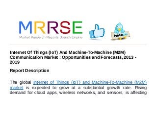 Internet Of Things (IoT) And Machine-To-Machine (M2M)
Communication Market : Opportunities and Forecasts, 2013 -
2019
Report Description
The global Internet of Things (IoT) and Machine-To-Machine (M2M)
market is expected to grow at a substantial growth rate. Rising
demand for cloud apps, wireless networks, and sensors, is affecting
 