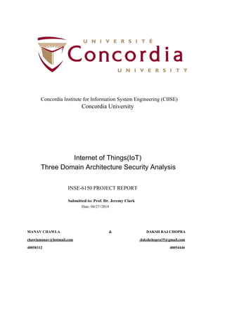 Concordia Institute for Information System Engineering (CIISE)
Concordia University
​Internet of Things(IoT)
Three Domain Architecture Security Analysis
INSE-6150 PROJECT REPORT
Submitted to: Prof. Dr. Jeremy Clark
Date: 04/27//2018
MANAV CHAWLA & DAKSH RAJ CHOPRA
chawlamanav@hotmail.com​ ​ dakshchopra15@gmail.com
40058312 40054446
 
 
 
 