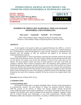 Proceedings of the 2nd International Conference on Current Trends in Engineering and Management ICCTEM -2014 
INTERNATIONAL JOURNAL OF ELECTRONICS AND 
17 – 19, July 2014, Mysore, Karnataka, India 
COMMUNICATION ENGINEERING  TECHNOLOGY (IJECET) 
ISSN 0976 – 6464(Print) 
ISSN 0976 – 6472(Online) 
Volume 5, Issue 8, August (2014), pp. 208-214 
© IAEME: http://www.iaeme.com/IJECET.asp 
Journal Impact Factor (2014): 7.2836 (Calculated by GISI) 
www.jifactor.com 
IJECET 
© I A E M E 
INTERNET OF THINGS (IOT) BASED REAL TIME GAS LEAKAGE 
MONITORING AND CONTROLLING 
Hina ruqsar1, ChandanaR1, NandiniR1, Dr. T P Surekha2 
1ECE, Vidyavardhaka College of Engineering Mysore, Karnataka, India 
2Professor, Vidyavardhaka College of Engineering Mysore, Karnataka, India 
208 
ABSTRACT 
As the majority of the people in India uses Liquefied Petroleum Gas (LPG) as a fuel for 
cooking, but in India the technology applied in this field (security) is very less. Liquefied petroleum 
gas is a flammable gas, which has the potential to create a hazard. Therefore it is important that the 
properties and safe handling of LPG are understood and applied in the domestic and 
commercial/industrial situations. 
The proposed paper is aimed at developing a prototype that constantly monitors the gas leak 
with the help of the electronic sensors. This data is made available real time through real time feeds 
over the internet. We intend to use Xively (new platform) to feed real time sensor data over the 
internet. The sensor monitors, detects and raises an alarm whenever a gas leak or fire broke out 
condition is detected. Then it raised an emergency alarm. The emergency alarm condition can be 
handled through proper arrangement and alert message to rescue team, which could be an in house 
rescue team. Based on the real time data feed connected to Xively, user can easily look at the history 
of data and accurately determine the time and date at which emergency condition occurred. This data 
helps in easily locating the root cause of the emergency condition occurred. This data helps in easily 
locating the root cause of the emergency condition. So that one can know the complete detail of the 
hazard. 
Keywords: Internet of Things (IOT), Xively. 
I. INTRODUCTION 
1.1 InternetofThings (IOT) 
The Internet of Things refers to uniquely identifiable objects and their virtual representations 
in an Internet-like structure. The term Internet of Things was proposed by Kevin Ashton in 
1999. The concept of the Internet of Things first became popular through the Auto-ID 
Center at MIT and related market analysts publications. If all objects and people in daily life were 
equipped with identifiers, they could be managed and inventoried by computers. Tagging of things 
may be achieved through such technologies as near field communication, barcodes, Quasi 
Redundancy (QR) codes and digital watermarking. According to ABI Research more than 30 billion 
 