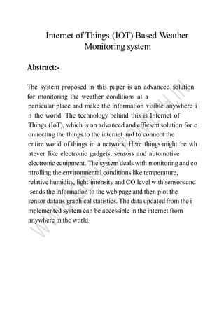 Internet of Things (IOT) Based Weather
Monitoring system
Abstract:-
The system proposed in this paper is an advanced solution
for monitoring the weather conditions at a
particular place and make the information visible anywhere i
n the world. The technology behind this is Internet of
Things (IoT), which is an advanced and efficient solution for c
onnecting the things to the internet and to connect the
entire world of things in a network. Here things might be wh
atever like electronic gadgets, sensors and automotive
electronic equipment. The system deals with monitoring and co
ntrolling the environmental conditions like temperature,
relative humidity, light intensity and CO level with sensors and
sends the information to the web page and then plot the
sensor dataas graphical statistics. The data updatedfrom the i
mplemented system can be accessible in the internet from
anywhere in the world.
 