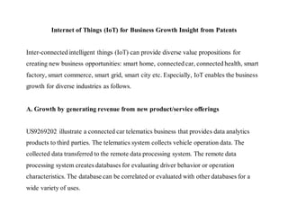 Internet of Things (IoT) for Business Growth Insight from Patents
Inter-connected intelligent things (IoT) can provide diverse value propositions for
creating new business opportunities: smart home, connected car, connected health, smart
factory, smart commerce, smart grid, smart city etc. Especially, IoT enables the business
growth for diverse industries as follows.
A. Growth by generating revenue from new product/service offerings
US9269202 illustrate a connected car telematics business that provides data analytics
products to third parties. The telematics system collects vehicle operation data. The
collected data transferred to the remote data processing system. The remote data
processing system creates databases for evaluating driver behavior or operation
characteristics. The database can be correlated or evaluated with other databases for a
wide variety of uses.
 