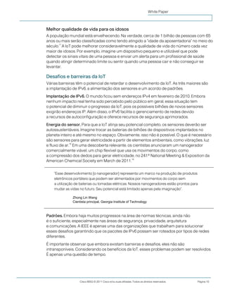Cisco IBSG © 2011 Cisco e/ou suas afiliadas. Todos os direitos reservados. Página 10
White Paper
Melhor qualidade de vida para os idosos
A população mundial está envelhecendo. Na verdade, cerca de 1 bilhão de pessoas com 65
anos ou mais serão classificadas como tendo atingido a "idade da aposentadoria" no meio do
século.
17
A IoT pode melhorar consideravelmente a qualidade de vida do número cada vez
maior de idosos. Por exemplo, imagine um dispositivo pequeno e utilizável que pode
detectar os sinais vitais de uma pessoa e enviar um alerta para um profissional de saúde
quando atingir determinado limite ou sentir quando uma pessoa cair e não conseguir se
levantar.
Desafios e barreiras da IoT
Várias barreiras têm o potencial de retardar o desenvolvimento da IoT. As três maiores são
a implantação de IPv6, a alimentação dos sensores e um acordo de padrões.
Implantação de IPv6. O mundo ficou sem endereços IPv4 em fevereiro de 2010. Embora
nenhum impacto real tenha sido percebido pelo público em geral, essa situação tem
o potencial de diminuir o progresso da IoT, pois os possíveis bilhões de novos sensores
exigirão endereços IP. Além disso, o IPv6 facilita o gerenciamento de redes devido
a recursos de autoconfiguração e oferece recursos de segurança aprimorados.
Energia do sensor. Para que a IoT atinja seu potencial completo, os sensores deverão ser
autossustentáveis. Imagine trocar as baterias de bilhões de dispositivos implantados no
planeta inteiro e até mesmo no espaço. Obviamente, isso não é possível. O que é necessário
são sensores para gerar eletricidade a partir de elementos ambientais, como vibrações, luz
e fluxo de ar.
18
Em uma descoberta relevante, os cientistas anunciaram um nanogerador
comercialmente viável, um chip flexível que usa os movimentos do corpo, como
a compressão dos dedos para gerar eletricidade, no 241º National Meeting & Exposition da
American Chemical Society em March de 2011.
19
"Esse desenvolvimento [o nanogerador] representa um marco na produção de produtos
eletrônicos portáteis que podem ser alimentados por movimentos do corpo sem
a utilização de baterias ou tomadas elétricas. Nossos nanogeradores estão prontos para
mudar as vidas no futuro. Seu potencial está limitado apenas pela imaginação".
Zhong Lin Wang
Cientista principal, Georgia Institute of Technology
Padrões. Embora haja muitos progressos na área de normas técnicas, ainda não
é o suficiente, especialmente nas áreas de segurança, privacidade, arquitetura
e comunicações. A IEEE é apenas uma das organizações que trabalham para solucionar
esses desafios garantindo que os pacotes de IPv6 possam ser roteados por tipos de redes
diferentes.
É importante observar que embora existam barreiras e desafios, eles não são
intransponíveis. Considerando os benefícios da IoT, esses problemas podem ser resolvidos.
É apenas uma questão de tempo.
 
