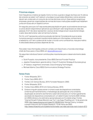 Cisco IBSG © 2011 Cisco e/ou suas afiliadas. Todos os direitos reservados. Página 11
White Paper
Próximas etapas
Com frequência a história se repete. Como no início, quando o slogan da Cisco era "A ciência
de conectar as redes" a IoT está em uma etapa na qual redes diferentes e vários sensores
devem ser unidos sob um conjunto de normas técnicas comum. Esse esforço exigirá que
empresas, governos, organizações de normas técnicas e instituições acadêmicas trabalhem
juntos em busca de um objetivo comum.
Em seguida, para que a IoT seja aceita pela população em geral, os provedores de serviços
e outros devem disponibilizar aplicativos que ofereçam valor tangível para as vidas das
pessoas. A IoT não deve representar o avanço da tecnologia só por causa da tecnologia;
o setor deve demonstrar valor em termos humanos.
Por fim, a IoT representa a próxima evolução da Internet. Considerando que os seres
humanos avançam e evoluem transformando dados em informações, conhecimento
e sabedoria, a IoT tem o potencial de mudar o mundo como conhecemos, mas para melhor.
A velocidade desse processo depende de nós.
Para obter mais informações, entre em contato com Dave Evans, o futurista e tecnólogo
chefe da Cisco para o Cisco IBSG, em devans@cisco.com.
Os seguintes indivíduos fizeram contribuições importantes para o desenvolvimento deste
artigo:
● Scott Puopolo, vice-presidente, Cisco IBSG Service Provider Practice
● Jawahar Sivasankaran, gerente sênior, Cisco IT Customer Strategy & Success group
● JP Vasseur, engenheiro renomado, Cisco Emerging Technologies
● Michael Adams, Cisco IBSG Communications Strategy Practice
Notas finais
1. Fonte: Wikipedia, 2011.
2. Fonte: Cisco IBSG, 2011.
3. Fontes: U.S. Census Bureau, 2010; Forrester Research, 2003.
4. Fonte: Wikipedia, 2010.
5. Fontes: Cisco IBSG, 2010; U.S. Census Bureau, 2010.
6. Embora ninguém possa prever o número exato de dispositivos conectados
à Internet permanentemente, a metodologia de aplicação de uma constante
(duplicação do tamanho da Internet a cada 5,32 anos) para um número geralmente
acordado de dispositivos conectados em um determinado momento (500 milhões
em 2003) oferece uma estimativa apropriada para os fins deste artigo. Fontes:
"Internet Growth Follows Moore's Law Too", Lisa Zyga, PhysOrg.com, 14 de janeiro de
2009, http://www.physorg.com/news151162452.html; George Colony, fundador
e diretor executivo da Forrester Research, 10 de março de 2003,
http://www.infoworld.com/t/platforms/forrester-ceo-web-services-next-it-storm-873
 