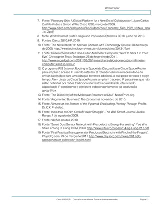 Cisco IBSG © 2011 Cisco e/ou suas afiliadas. Todos os direitos reservados. Página 12
White Paper
7. Fonte: "Planetary Skin: A Global Platform for a New Era of Collaboration", Juan Carlos
Castilla-Rubio e Simon Willis, Cisco IBSG, março de 2009,
http://www.cisco.com/web/about/ac79/docs/pov/Planetary_Skin_POV_vFINAL_spw
_jc_2.pdf
8. fonte: World Internet Stats: Usage and Population Statistics, 30 de junho de 2010.
9. Fontes: Cisco, 2010; HP, 2010.
10. Fonte: "The Networked Pill", Michael Chorost, MIT Technology Review, 20 de março
de 2008, http://www.technologyreview.com/biomedicine/20434/?a=f
11. Fonte: "Researchers Debut One-Cubic-Millimeter Computer, Want to Stick It in Your
Eye", Christopher Trout, Endadget, 26 de fevereiro de 2011,
http://www.engadget.com/2011/02/26/researchers-debut-one-cubic-millimeter-
computer-want-to-stick-i/
12. O programa IRIS (Internet Routing in Space) da Cisco utiliza o Cisco Space Router
para ampliar o acesso IP usando satélites. O roteador elimina a necessidade de
enviar dados de e para uma estação terrestre adicional, o que pode ser caro e exigir
tempo. Além disso, os Cisco Space Routers ampliam o acesso IP para áreas que não
estão cobertas por redes tradicionais terrestres ou redes 3G, oferecendo
capacidade IP consistente e pervasiva independentemente da localização
geográfica.
13. Fonte: "The Discovery of the Molecular Structure of DNA", NobelPrize.org.
14. Fonte: "Augmented Business", The Economist, novembro de 2010.
15. Fonte: Fortune at the Bottom of the Pyramid: Eradicating Poverty Through Profits,
Dr. C.K. Prahalad.
16. Fonte: "India Has Its Own Kind of Power Struggle", The Wall Street Journal, Jackie
Range, 7 de agosto de 2009.
17. Fonte: Nações Unidas, 2010.
18. Fonte: "Smart Dust Sensor Network with Piezoelectric Energy Harvesting", Yee Win
Shwe e Yung C. Liang, ICITA, 2009, http://www.icita.org/papers/34-sg-Liang-217.pdf
19. Fonte: "First Practical Nanogenerator Produces Electricity with Pinch of the Fingers",
PhysOrg.com, 29 de março de 2011, http://www.physorg.com/news/2011-03-
nanogenerator-electricity-fingers.html
 