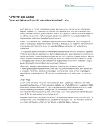 Cisco IBSG © 2011 Cisco e/ou suas afiliadas. Todos os direitos reservados. Página 2
White Paper
A Internet das Coisas
Como a próxima evolução da Internet está mudando tudo
A IoT (Internet of Things, Internet das coisas), algumas vezes referida como a Internet dos
objetos, mudará tudo, inclusive nós mesmos. Isso pode parecer uma declaração arrojada,
mas considere o impacto que a Internet já teve na educação, na comunicação, nos negócios,
na ciência, no governo e na humanidade. Claramente, a Internet é uma das criações mais
importantes e poderosas de toda a história humana.
Agora, considere que a IoT representa a próxima evolução da Internet, dando um grande
salto na capacidade de coletar, analisar e distribuir dados que nós podemos transformar em
informações, conhecimento e, por fim, sabedoria. Nesse contexto, a IoT se torna bem
importante.
Já há projetos da IoT em desenvolvimento prometendo fechar a lacuna entre ricos e pobres,
melhorar a distribuição dos recursos do mundo para aqueles que mais precisam deles e nos
ajudar a entender nosso planeta para podermos ser mais proativos e menos reativos. Mesmo
assim, existem várias barreiras que ameaçam diminuir o desenvolvimento da IoT, incluindo
a transição para IPv6, ter um conjunto comum de padrões e desenvolver fontes de energia
para milhões, até mesmo bilhões, de sensores minúsculos.
No entanto, à medida que empresas, governos, organizações de normas técnicas
e instituições acadêmicas trabalham juntos para solucionar esses desafios, a IoT continuará
a progredir. Portanto, o objetivo deste artigo é ensinar a você sobre termos simples para
possibilitar o entendimento da IoT e de seu potencial para mudar tudo o que conhecemos
hoje.
A IoT hoje
Assim como em vários conceitos novos, as raízes da IoT podem ser rastreadas até o MIT
(Massachusetts Institute of Technology), do trabalho até o Auto-ID Center. Fundado em 1999,
esse grupo estava trabalhando no campo de identificação de frequência de rádio em rede
(RFID) e tecnologias de sensor emergentes. Os laboratórios consistiam em sete
universidades de pesquisa em quatro continentes. Essas instituições foram escolhidas pelo
Auto-ID Center para projetar a arquitetura da IoT.
1
Antes de falarmos sobre o estado atual da IoT, é importante concordar em uma definição. De
acordo com o Cisco Internet Business Solutions Group (IBSG), a IoT é o momento exato em
que foram conectados à Internet mais "coisas ou objetos" do que pessoas.
2
 