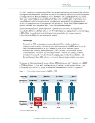 Cisco IBSG © 2011 Cisco e/ou suas afiliadas. Todos os direitos reservados. Página 3
White Paper
Em 2003, havia aproximadamente 6,3 bilhões de pessoas vivendo no planeta e 500 milhões
de dispositivos conectados à Internet.
3
Ao dividir o número de dispositivos conectados pela
população mundial, descobrimos que existia menos de um (0,08) dispositivo por pessoa.
Com base na definição do Cisco IBSG, a IoT não existia em 2003, pois o número de itens
conectados era relativamente pequeno considerando que dispositivos ubíquos, como
smartphones, estavam sendo apresentados. Por exemplo, Steve Jobs, CEO da Apple, não
revelou o iPhone até 9 de janeiro de 2007 na conferência Macworld.
4
O crescimento explosivo de smartphones e tablets levou o número de dispositivos
conectados à Internet até 12,5 bilhões em 2010, à medida que a população humana chegou
a 6,8 bilhões, tornando o número de dispositivos conectados por pessoa superior
a 1 (exatamente 1,84) pela primeira vez na história.
5
Metodologia
Em janeiro de 2009, uma equipe de pesquisadores da China estudou os dados de
roteamento da Internet em intervalos de seis meses, de dezembro de 2001 a dezembro de
2006. De maneira semelhante às propriedades da lei de Moore, suas descobertas
mostraram que a Internet dobra de tamanho a cada 5,32 anos. Utilizando esse número
juntamente com o número de dispositivos conectados à Internet em 2003 (500 milhões,
como determinado pela Forrester Research) e a população mundial de acordo com o U.S.
Census Bureau, o Cisco IBSG estimou o número de dispositivos conectados por pessoa.6
Refinando ainda mais esses números, o Cisco IBSG estima que a IoT "nasceu" entre 2008
e 2009 (ver Figura 1). Hoje, a IoT está bem encaminhada, à medida que iniciativas como
o Planetary Skin da Cisco, a grade e os veículos inteligentes continuam a progredir.
7
Figura 1. A Internet das coisas "nasceu" entre 2008 e 2009
Fonte: Cisco IBSG, abril de 2011
 