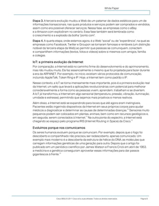 Cisco IBSG © 2011 Cisco e/ou suas afiliadas. Todos os direitos reservados. Página 6
White Paper
Etapa 3. A terceira evolução mudou a Web de um patamar de dados estáticos para um de
informações transacionais, nas quais produtos e serviços podem ser comprados e vendidos,
assim como era possível oferecer serviços. Nessa fase, as empresas como o eBay
e a Amazon.com explodiram no cenário. Essa fase também será lembrada como
o crescimento e a explosão da bolha "ponto com".
Etapa 4. A quarta etapa, onde estamos agora, é a Web "social" ou de "experiência", na qual as
empresas como Facebook, Twitter e Groupon se tornaram famosas e rentáveis (um distinção
notável da terceira etapa da Web) ao permitir que pessoas se comuniquem, conectem
e compartilhem informações (textos, fotos e vídeos) sobre si mesmos com amigos, família
e colegas.
IoT: a primeira evolução da Internet
Por comparação, a Internet está no caminho firme do desenvolvimento e do aprimoramento,
mas não mudou muito. Ela faz essencialmente o mesmo que foi projetada para fazer durante
a era da ARPANET. Por exemplo, no início, existiam vários protocolos de comunicação,
incluindo AppleTalk, Token Ring e IP. Hoje, a Internet tem como padrão o IP.
Nesse contexto, a IoT se torna imensamente mais importante, pois é a primeira evolução real
da Internet, um salto que levará a aplicações revolucionárias com potencial para melhorar
consideravelmente a forma como as pessoas vivem, aprendem, trabalham e se divertem.
A IoT já transformou a Internet em algo sensorial (temperatura, pressão, vibração, iluminação,
umidade e estresse), permitindo que sejamos mais proativos e menos reativos.
Além disso, a Internet está se expandindo para locais que até agora eram inatingíveis.
Pacientes estão ingerindo dispositivos da Internet em seus próprios corpos para ajudar
médicos a diagnosticar e determinar as causas de determinadas doenças.
10
Sensores muito
pequenos podem ser colocados em plantas, animais, bem como em recursos geológicos e,
em seguida, serem conectados à Internet.
11
Na outra ponta do espectro, a Internet está
chegando ao espaço pelo programa IRIS (Internet Routing in Space) da Cisco.
12
Evoluímos porque nos comunicamos
Os seres humanos evoluem porque se comunicam. Por exemplo, depois que o fogo foi
descoberto e compartilhado não precisou ser redescoberto, apenas comunicado. Um
exemplo mais moderno é a descoberta da estrutura de hélice do DNA, as moléculas que
carregam informações genéticas de uma geração para outra. Depois que o artigo foi
publicado em um periódico científico por James Watson e Francis Crick em abril de 1953,
a medicina e a genética conseguiram aproveitar essas informações para dar passos
gigantescos à frente.
13
 