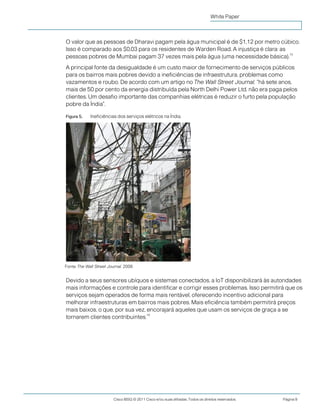 Cisco IBSG © 2011 Cisco e/ou suas afiliadas. Todos os direitos reservados. Página 9
White Paper
O valor que as pessoas de Dharavi pagam pela água municipal é de $1,12 por metro cúbico.
Isso é comparado aos $0,03 para os residentes de Warden Road. A injustiça é clara: as
pessoas pobres de Mumbai pagam 37 vezes mais pela água (uma necessidade básica).
15
A principal fonte da desigualdade é um custo maior de fornecimento de serviços públicos
para os bairros mais pobres devido a ineficiências de infraestrutura, problemas como
vazamentos e roubo. De acordo com um artigo no The Wall Street Journal, "há sete anos,
mais de 50 por cento da energia distribuída pela North Delhi Power Ltd. não era paga pelos
clientes. Um desafio importante das companhias elétricas é reduzir o furto pela população
pobre da Índia".
Figura 5. Ineficiências dos serviços elétricos na Índia.
Devido a seus sensores ubíquos e sistemas conectados, a IoT disponibilizará às autoridades
mais informações e controle para identificar e corrigir esses problemas. Isso permitirá que os
serviços sejam operados de forma mais rentável, oferecendo incentivo adicional para
melhorar infraestruturas em bairros mais pobres. Mais eficiência também permitirá preços
mais baixos, o que, por sua vez, encorajará aqueles que usam os serviços de graça a se
tornarem clientes contribuintes.
16
Fonte: The Wall Street Journal, 2009.
 