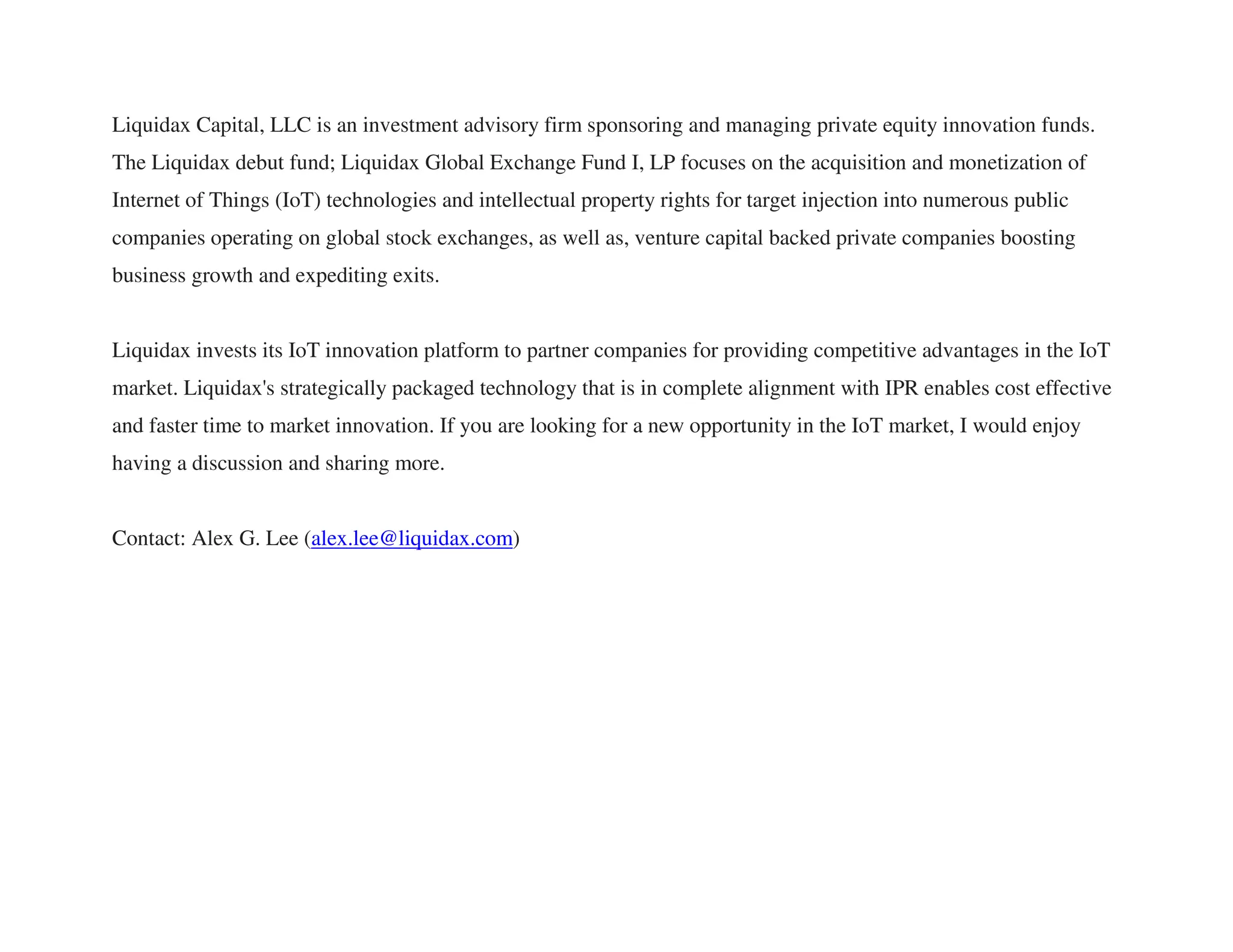 Liquidax Capital, LLC is an investment advisory firm sponsoring and managing private equity innovation funds.
The Liquidax debut fund; Liquidax Global Exchange Fund I, LP focuses on the acquisition and monetization of
Internet of Things (IoT) technologies and intellectual property rights for target injection into numerous public
companies operating on global stock exchanges, as well as, venture capital backed private companies boosting
business growth and expediting exits.
Liquidax invests its IoT innovation platform to partner companies for providing competitive advantages in the IoT
market. Liquidax's strategically packaged technology that is in complete alignment with IPR enables cost effective
and faster time to market innovation. If you are looking for a new opportunity in the IoT market, I would enjoy
having a discussion and sharing more.
Contact: Alex G. Lee (alex.lee@liquidax.com)
 