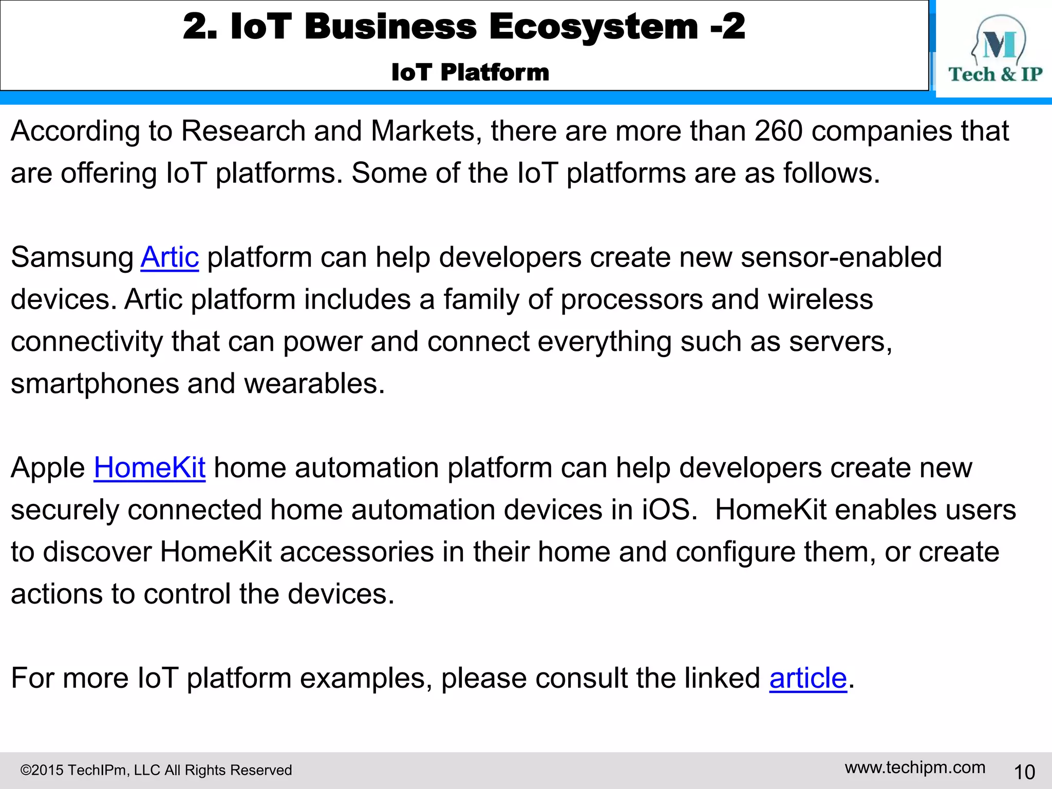 ©2015 TechIPm, LLC All Rights Reserved www.techipm.com 10
2. IoT Business Ecosystem -2
IoT Platform
According to Research and Markets, there are more than 260 companies that
are offering IoT platforms. Some of the IoT platforms are as follows.
Samsung Artic platform can help developers create new sensor-enabled
devices. Artic platform includes a family of processors and wireless
connectivity that can power and connect everything such as servers,
smartphones and wearables.
Apple HomeKit home automation platform can help developers create new
securely connected home automation devices in iOS. HomeKit enables users
to discover HomeKit accessories in their home and configure them, or create
actions to control the devices.
For more IoT platform examples, please consult the linked article.
 