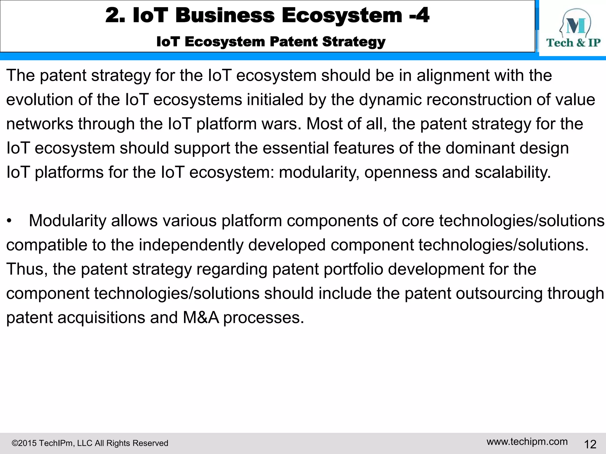 ©2015 TechIPm, LLC All Rights Reserved www.techipm.com 12
2. IoT Business Ecosystem -4
IoT Ecosystem Patent Strategy
The patent strategy for the IoT ecosystem should be in alignment with the
evolution of the IoT ecosystems initialed by the dynamic reconstruction of value
networks through the IoT platform wars. Most of all, the patent strategy for the
IoT ecosystem should support the essential features of the dominant design
IoT platforms for the IoT ecosystem: modularity, openness and scalability.
• Modularity allows various platform components of core technologies/solutions
compatible to the independently developed component technologies/solutions.
Thus, the patent strategy regarding patent portfolio development for the
component technologies/solutions should include the patent outsourcing through
patent acquisitions and M&A processes.
 