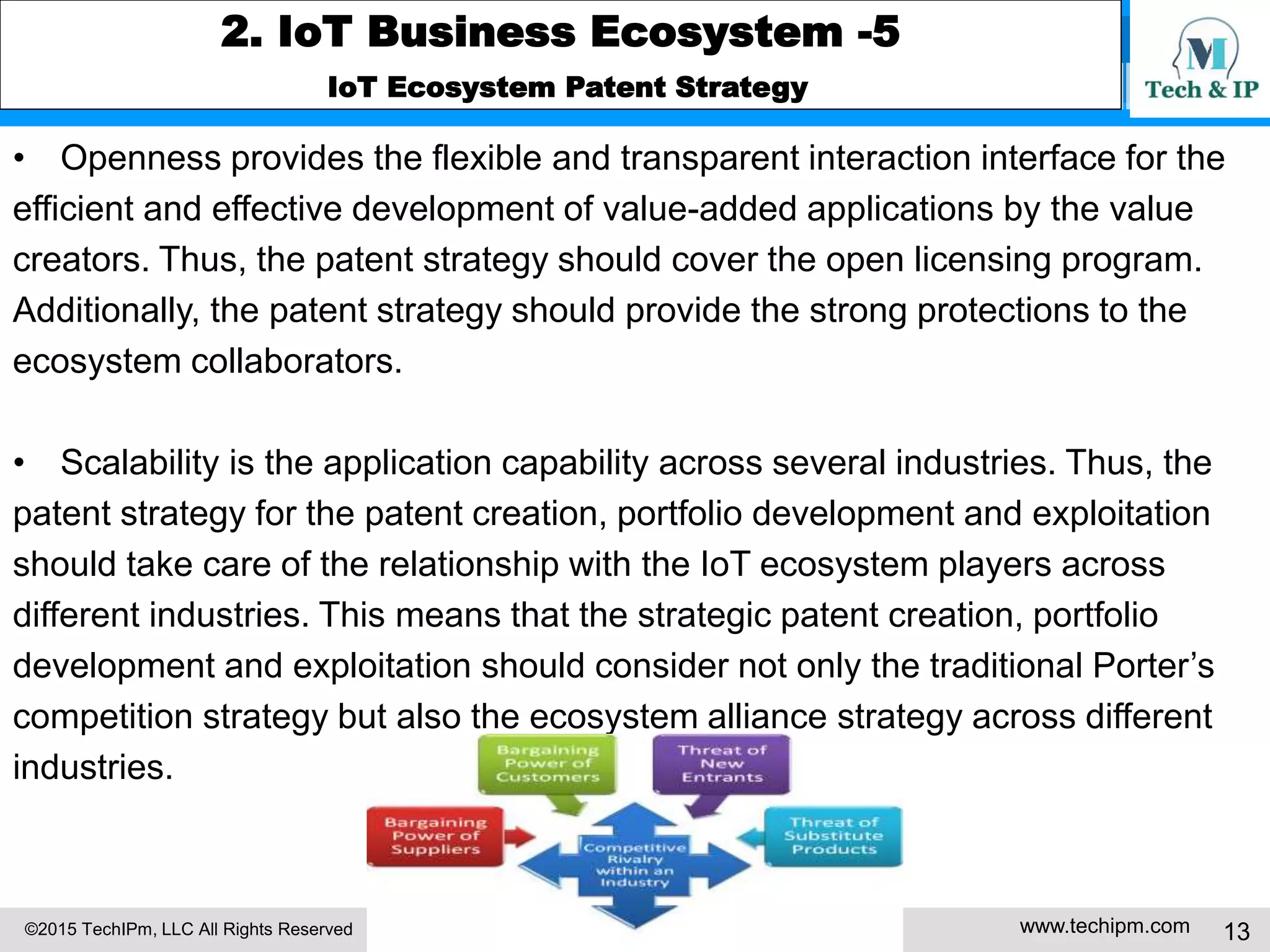 ©2015 TechIPm, LLC All Rights Reserved www.techipm.com 13
2. IoT Business Ecosystem -5
IoT Ecosystem Patent Strategy
• Openness provides the flexible and transparent interaction interface for the
efficient and effective development of value-added applications by the value
creators. Thus, the patent strategy should cover the open licensing program.
Additionally, the patent strategy should provide the strong protections to the
ecosystem collaborators.
• Scalability is the application capability across several industries. Thus, the
patent strategy for the patent creation, portfolio development and exploitation
should take care of the relationship with the IoT ecosystem players across
different industries. This means that the strategic patent creation, portfolio
development and exploitation should consider not only the traditional Porter’s
competition strategy but also the ecosystem alliance strategy across different
industries.
 