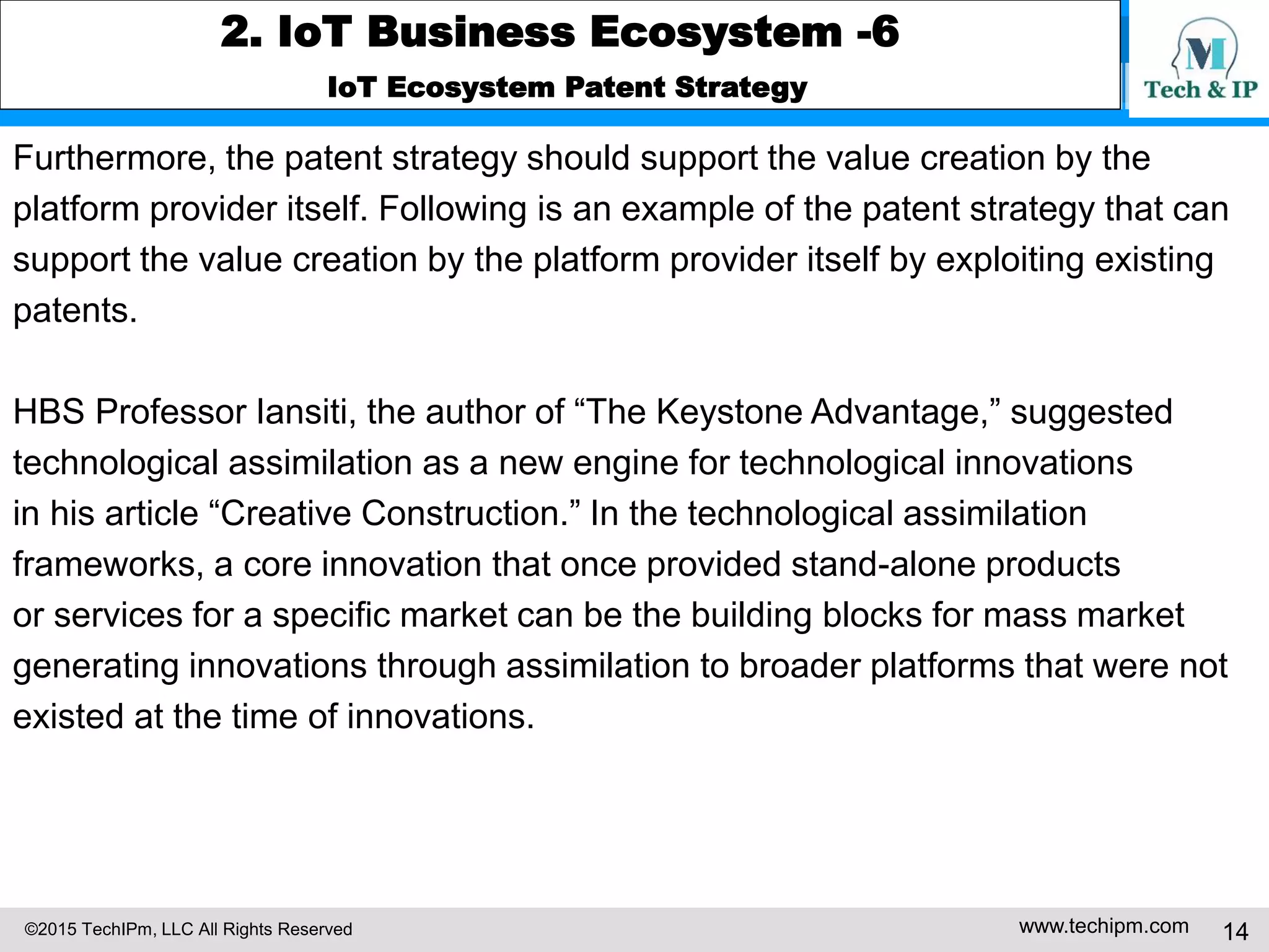 ©2015 TechIPm, LLC All Rights Reserved www.techipm.com 14
2. IoT Business Ecosystem -6
IoT Ecosystem Patent Strategy
Furthermore, the patent strategy should support the value creation by the
platform provider itself. Following is an example of the patent strategy that can
support the value creation by the platform provider itself by exploiting existing
patents.
HBS Professor Iansiti, the author of “The Keystone Advantage,” suggested
technological assimilation as a new engine for technological innovations
in his article “Creative Construction.” In the technological assimilation
frameworks, a core innovation that once provided stand-alone products
or services for a specific market can be the building blocks for mass market
generating innovations through assimilation to broader platforms that were not
existed at the time of innovations.
 