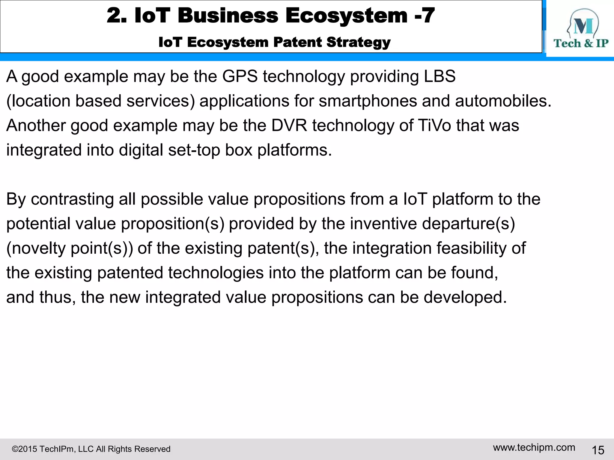 ©2015 TechIPm, LLC All Rights Reserved www.techipm.com 15
2. IoT Business Ecosystem -7
IoT Ecosystem Patent Strategy
A good example may be the GPS technology providing LBS
(location based services) applications for smartphones and automobiles.
Another good example may be the DVR technology of TiVo that was
integrated into digital set-top box platforms.
By contrasting all possible value propositions from a IoT platform to the
potential value proposition(s) provided by the inventive departure(s)
(novelty point(s)) of the existing patent(s), the integration feasibility of
the existing patented technologies into the platform can be found,
and thus, the new integrated value propositions can be developed.
 