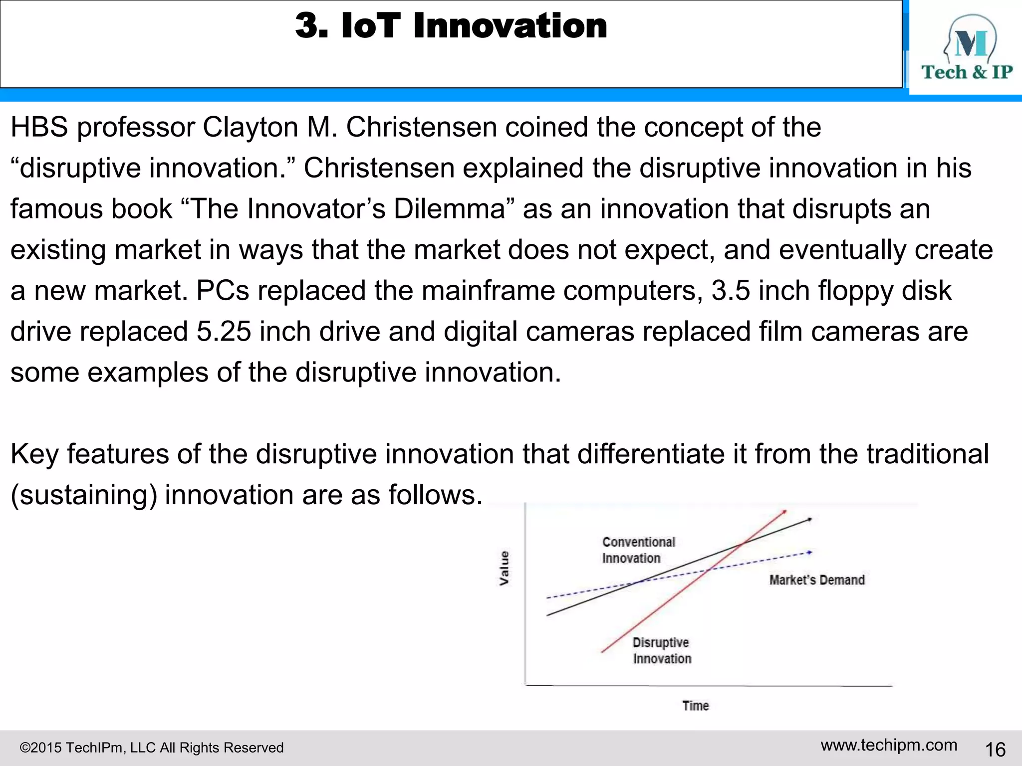 ©2015 TechIPm, LLC All Rights Reserved www.techipm.com 16
3. IoT Innovation
HBS professor Clayton M. Christensen coined the concept of the
“disruptive innovation.” Christensen explained the disruptive innovation in his
famous book “The Innovator’s Dilemma” as an innovation that disrupts an
existing market in ways that the market does not expect, and eventually create
a new market. PCs replaced the mainframe computers, 3.5 inch floppy disk
drive replaced 5.25 inch drive and digital cameras replaced film cameras are
some examples of the disruptive innovation.
Key features of the disruptive innovation that differentiate it from the traditional
(sustaining) innovation are as follows.
 