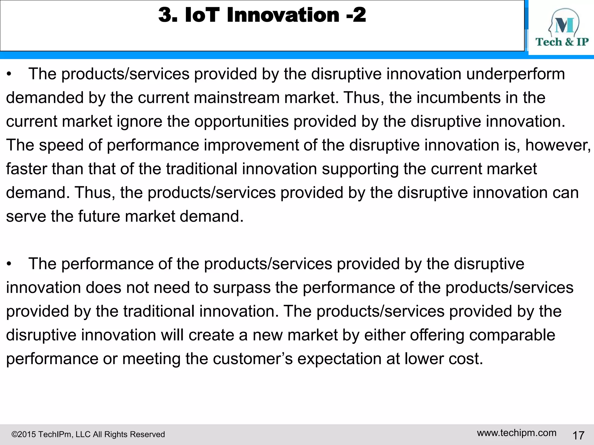 ©2015 TechIPm, LLC All Rights Reserved www.techipm.com 17
3. IoT Innovation -2
• The products/services provided by the disruptive innovation underperform
demanded by the current mainstream market. Thus, the incumbents in the
current market ignore the opportunities provided by the disruptive innovation.
The speed of performance improvement of the disruptive innovation is, however,
faster than that of the traditional innovation supporting the current market
demand. Thus, the products/services provided by the disruptive innovation can
serve the future market demand.
• The performance of the products/services provided by the disruptive
innovation does not need to surpass the performance of the products/services
provided by the traditional innovation. The products/services provided by the
disruptive innovation will create a new market by either offering comparable
performance or meeting the customer’s expectation at lower cost.
 