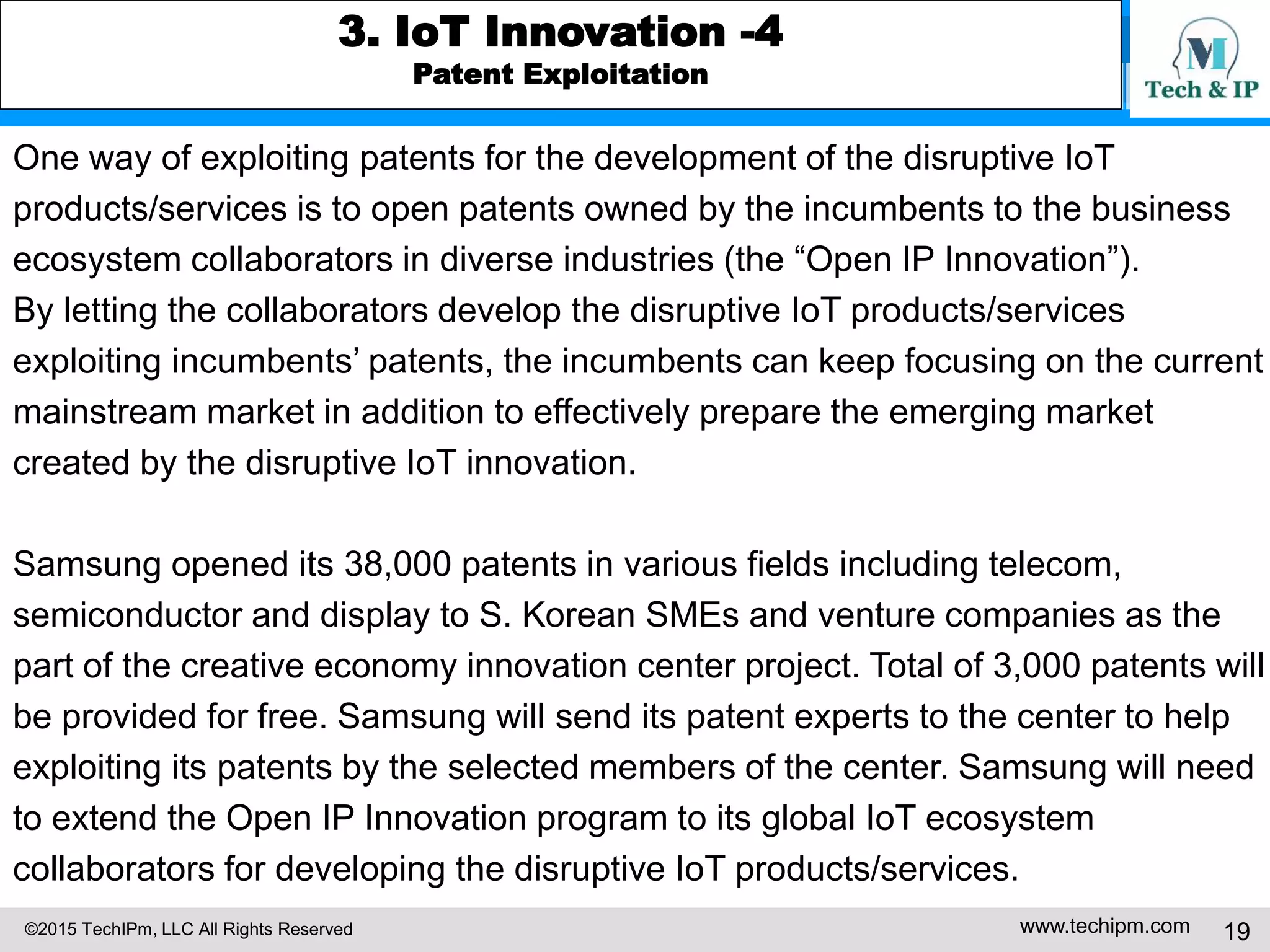 ©2015 TechIPm, LLC All Rights Reserved www.techipm.com 19
3. IoT Innovation -4
Patent Exploitation
One way of exploiting patents for the development of the disruptive IoT
products/services is to open patents owned by the incumbents to the business
ecosystem collaborators in diverse industries (the “Open IP Innovation”).
By letting the collaborators develop the disruptive IoT products/services
exploiting incumbents’ patents, the incumbents can keep focusing on the current
mainstream market in addition to effectively prepare the emerging market
created by the disruptive IoT innovation.
Samsung opened its 38,000 patents in various fields including telecom,
semiconductor and display to S. Korean SMEs and venture companies as the
part of the creative economy innovation center project. Total of 3,000 patents will
be provided for free. Samsung will send its patent experts to the center to help
exploiting its patents by the selected members of the center. Samsung will need
to extend the Open IP Innovation program to its global IoT ecosystem
collaborators for developing the disruptive IoT products/services.
 