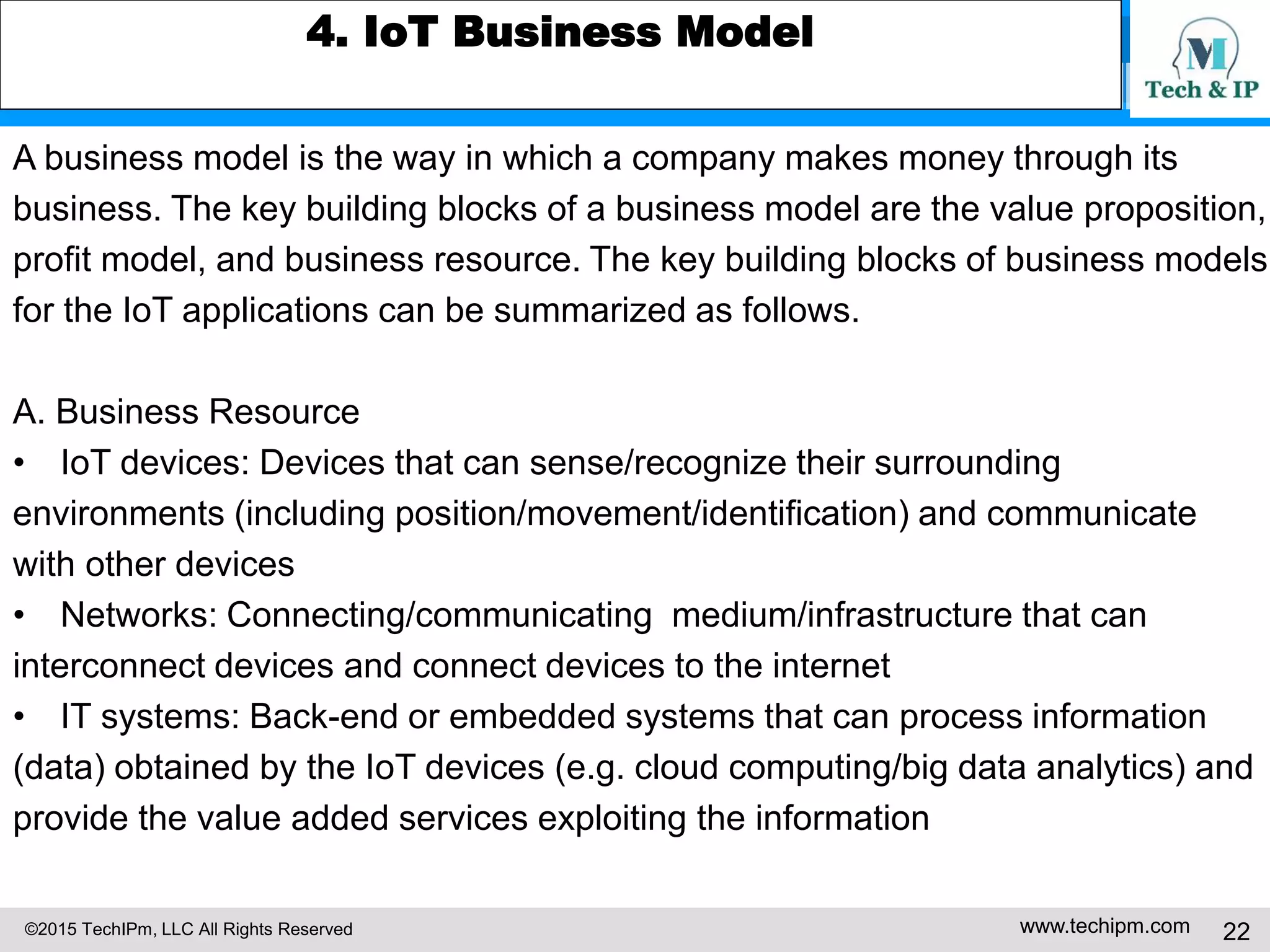 ©2015 TechIPm, LLC All Rights Reserved www.techipm.com 22
4. IoT Business Model
A business model is the way in which a company makes money through its
business. The key building blocks of a business model are the value proposition,
profit model, and business resource. The key building blocks of business models
for the IoT applications can be summarized as follows.
A. Business Resource
• IoT devices: Devices that can sense/recognize their surrounding
environments (including position/movement/identification) and communicate
with other devices
• Networks: Connecting/communicating medium/infrastructure that can
interconnect devices and connect devices to the internet
• IT systems: Back-end or embedded systems that can process information
(data) obtained by the IoT devices (e.g. cloud computing/big data analytics) and
provide the value added services exploiting the information
 