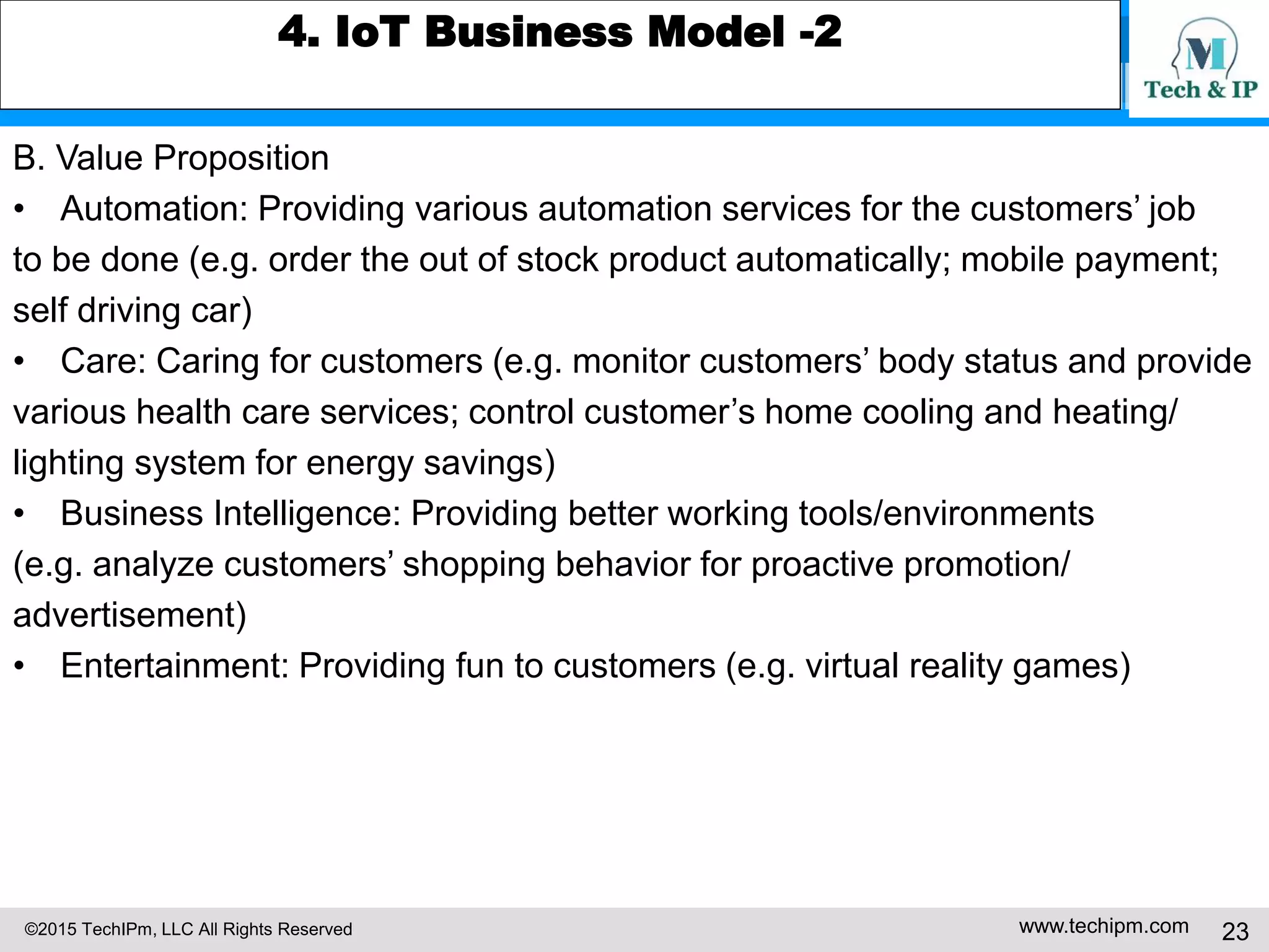 ©2015 TechIPm, LLC All Rights Reserved www.techipm.com 23
4. IoT Business Model -2
B. Value Proposition
• Automation: Providing various automation services for the customers’ job
to be done (e.g. order the out of stock product automatically; mobile payment;
self driving car)
• Care: Caring for customers (e.g. monitor customers’ body status and provide
various health care services; control customer’s home cooling and heating/
lighting system for energy savings)
• Business Intelligence: Providing better working tools/environments
(e.g. analyze customers’ shopping behavior for proactive promotion/
advertisement)
• Entertainment: Providing fun to customers (e.g. virtual reality games)
 