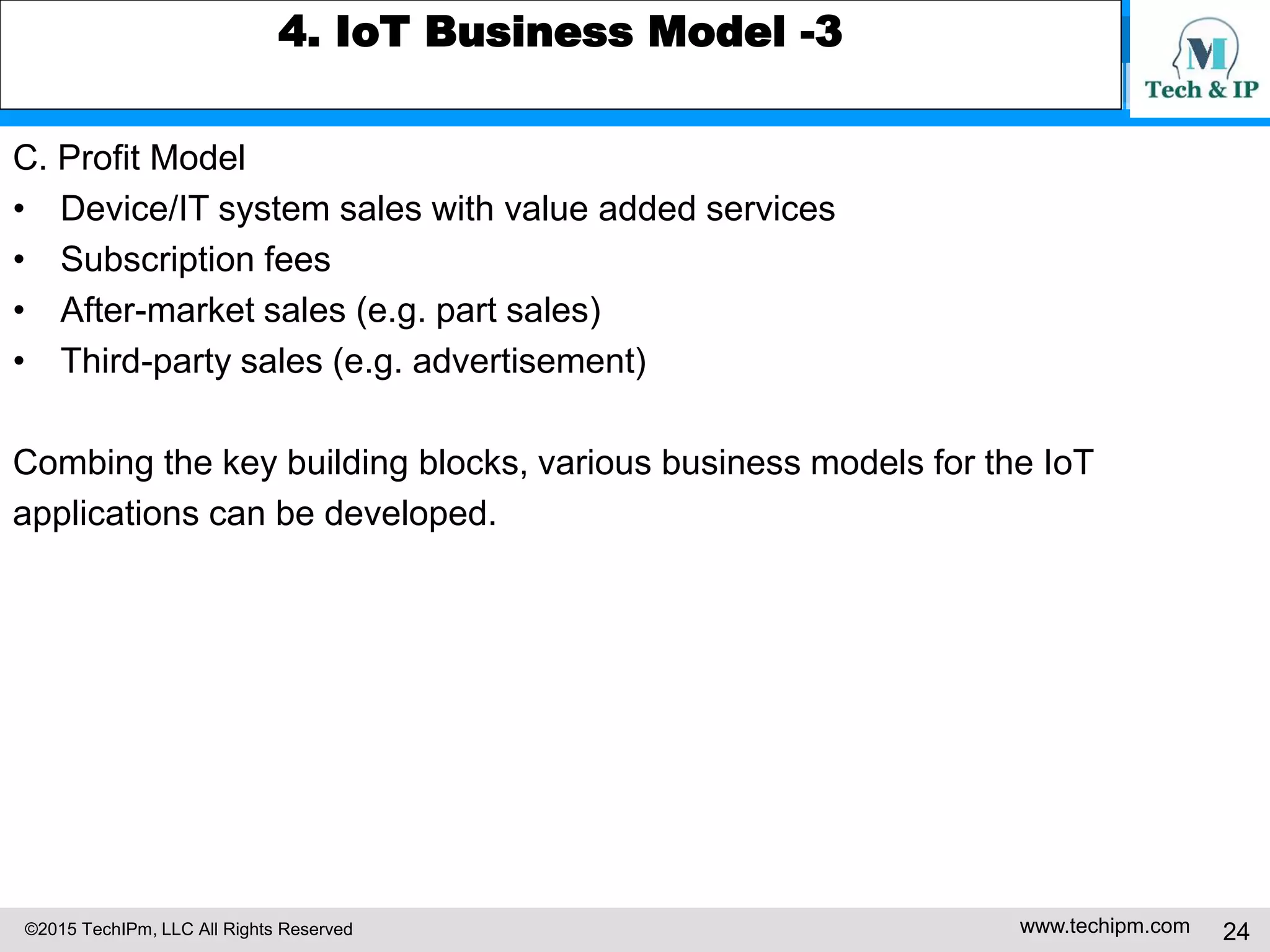 ©2015 TechIPm, LLC All Rights Reserved www.techipm.com 24
4. IoT Business Model -3
C. Profit Model
• Device/IT system sales with value added services
• Subscription fees
• After-market sales (e.g. part sales)
• Third-party sales (e.g. advertisement)
Combing the key building blocks, various business models for the IoT
applications can be developed.
 
