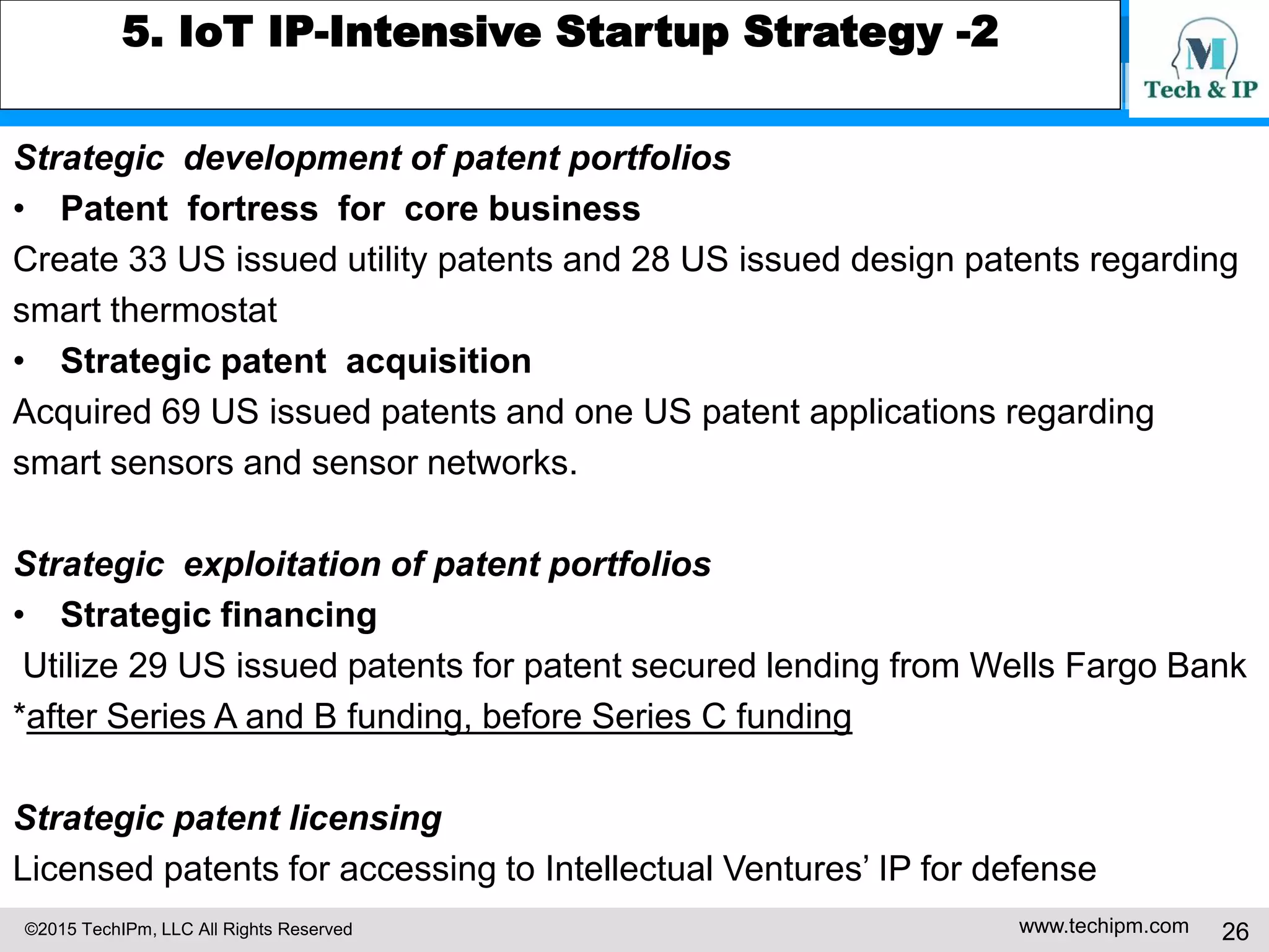 ©2015 TechIPm, LLC All Rights Reserved www.techipm.com 26
5. IoT IP-Intensive Startup Strategy -2
Strategic development of patent portfolios
• Patent fortress for core business
Create 33 US issued utility patents and 28 US issued design patents regarding
smart thermostat
• Strategic patent acquisition
Acquired 69 US issued patents and one US patent applications regarding
smart sensors and sensor networks.
Strategic exploitation of patent portfolios
• Strategic financing
Utilize 29 US issued patents for patent secured lending from Wells Fargo Bank
*after Series A and B funding, before Series C funding
Strategic patent licensing
Licensed patents for accessing to Intellectual Ventures’ IP for defense
 