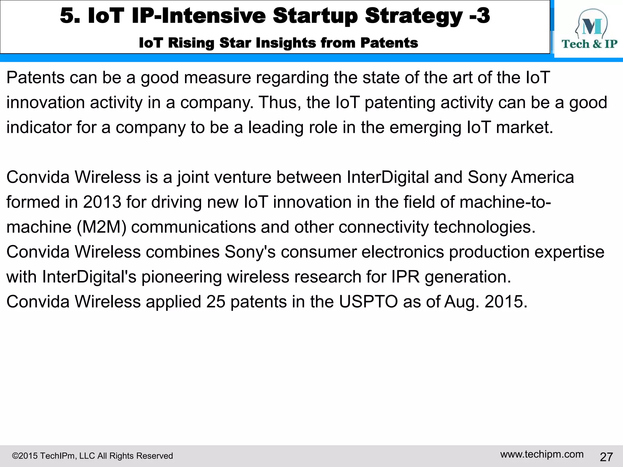 ©2015 TechIPm, LLC All Rights Reserved www.techipm.com 27
5. IoT IP-Intensive Startup Strategy -3
IoT Rising Star Insights from Patents
Patents can be a good measure regarding the state of the art of the IoT
innovation activity in a company. Thus, the IoT patenting activity can be a good
indicator for a company to be a leading role in the emerging IoT market.
Convida Wireless is a joint venture between InterDigital and Sony America
formed in 2013 for driving new IoT innovation in the field of machine-to-
machine (M2M) communications and other connectivity technologies.
Convida Wireless combines Sony's consumer electronics production expertise
with InterDigital's pioneering wireless research for IPR generation.
Convida Wireless applied 25 patents in the USPTO as of Aug. 2015.
 