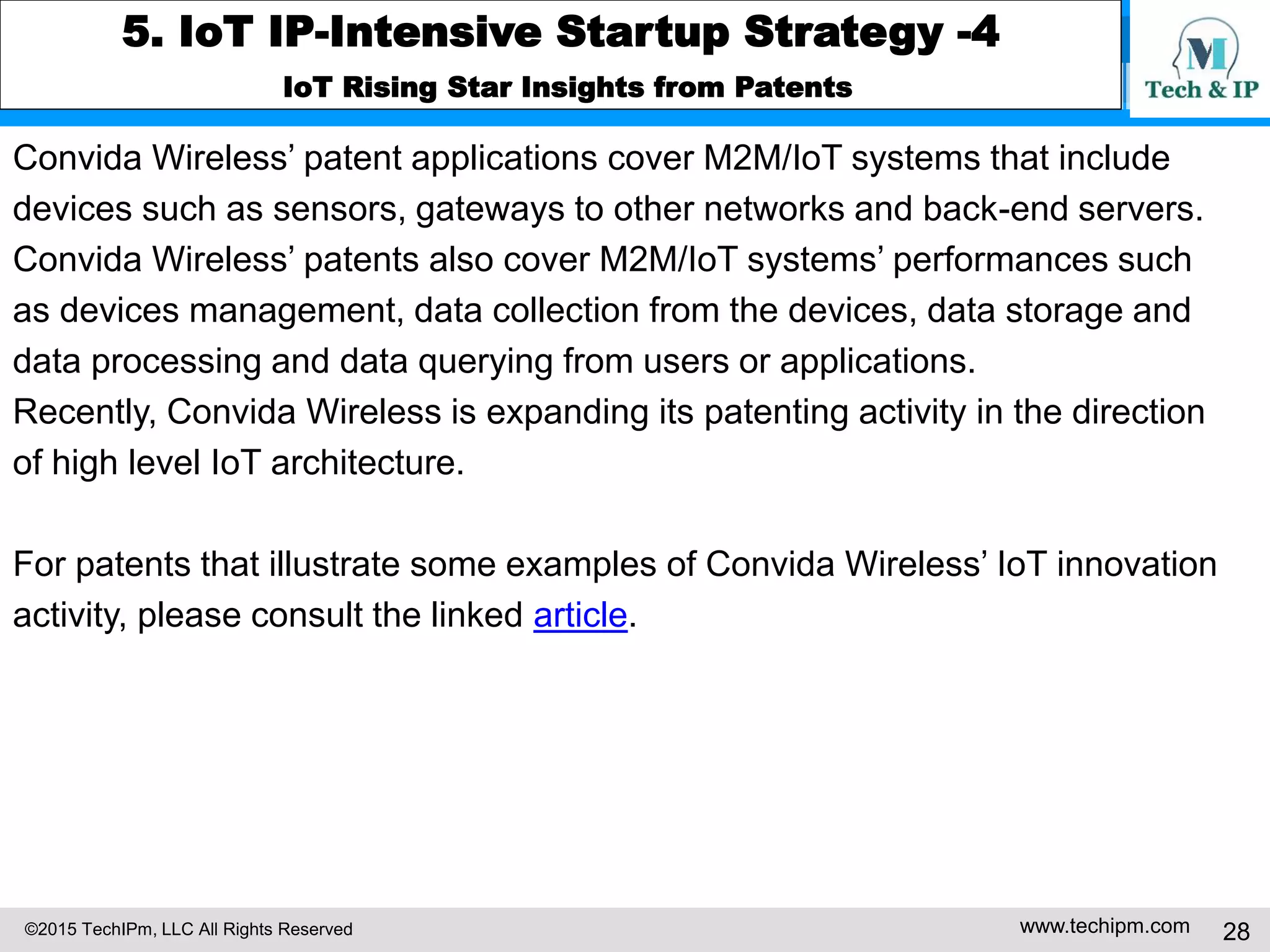 ©2015 TechIPm, LLC All Rights Reserved www.techipm.com 28
5. IoT IP-Intensive Startup Strategy -4
IoT Rising Star Insights from Patents
Convida Wireless’ patent applications cover M2M/IoT systems that include
devices such as sensors, gateways to other networks and back-end servers.
Convida Wireless’ patents also cover M2M/IoT systems’ performances such
as devices management, data collection from the devices, data storage and
data processing and data querying from users or applications.
Recently, Convida Wireless is expanding its patenting activity in the direction
of high level IoT architecture.
For patents that illustrate some examples of Convida Wireless’ IoT innovation
activity, please consult the linked article.
 