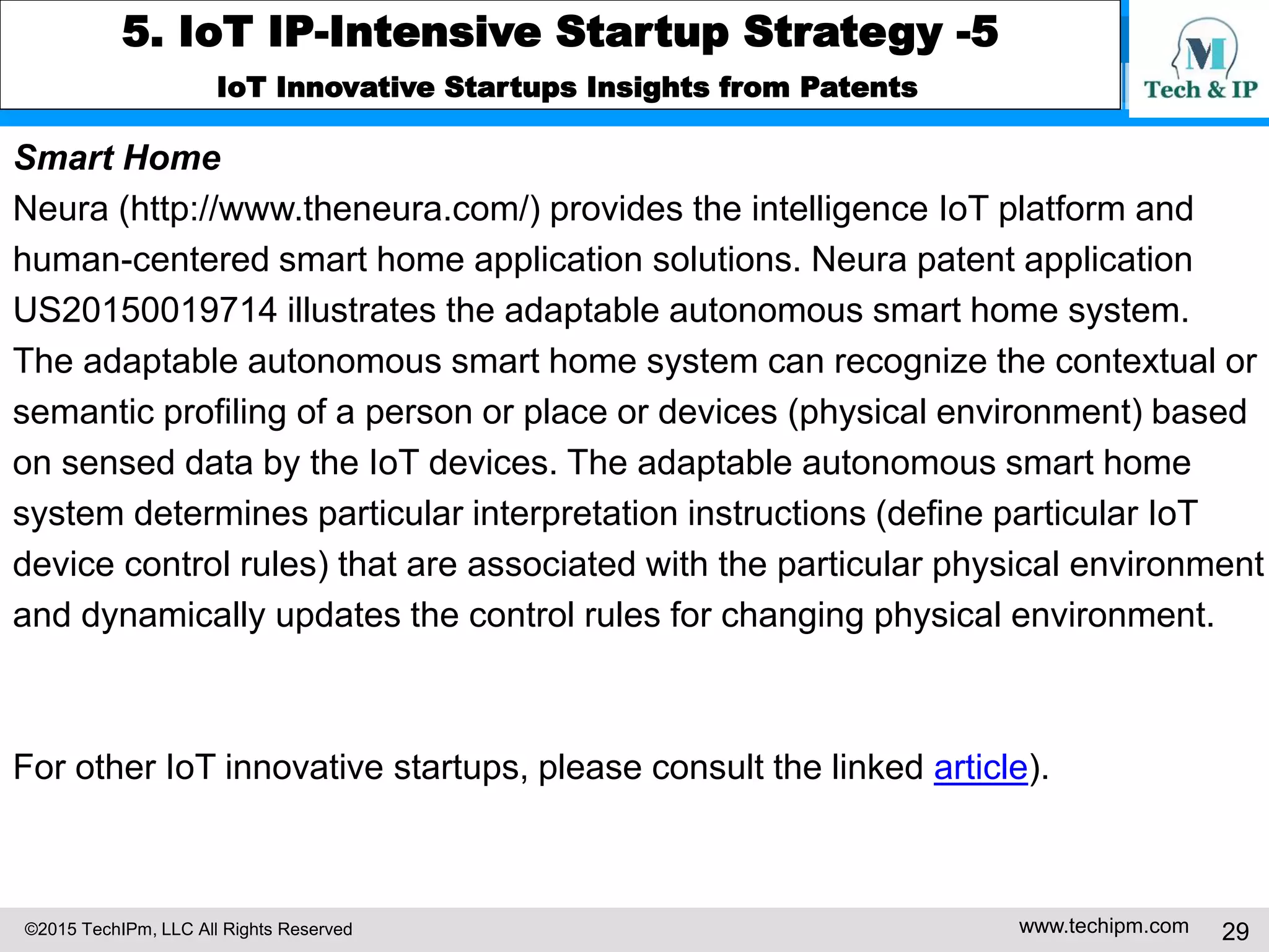 ©2015 TechIPm, LLC All Rights Reserved www.techipm.com 29
5. IoT IP-Intensive Startup Strategy -5
IoT Innovative Startups Insights from Patents
Smart Home
Neura (http://www.theneura.com/) provides the intelligence IoT platform and
human-centered smart home application solutions. Neura patent application
US20150019714 illustrates the adaptable autonomous smart home system.
The adaptable autonomous smart home system can recognize the contextual or
semantic profiling of a person or place or devices (physical environment) based
on sensed data by the IoT devices. The adaptable autonomous smart home
system determines particular interpretation instructions (define particular IoT
device control rules) that are associated with the particular physical environment
and dynamically updates the control rules for changing physical environment.
For other IoT innovative startups, please consult the linked article).
 