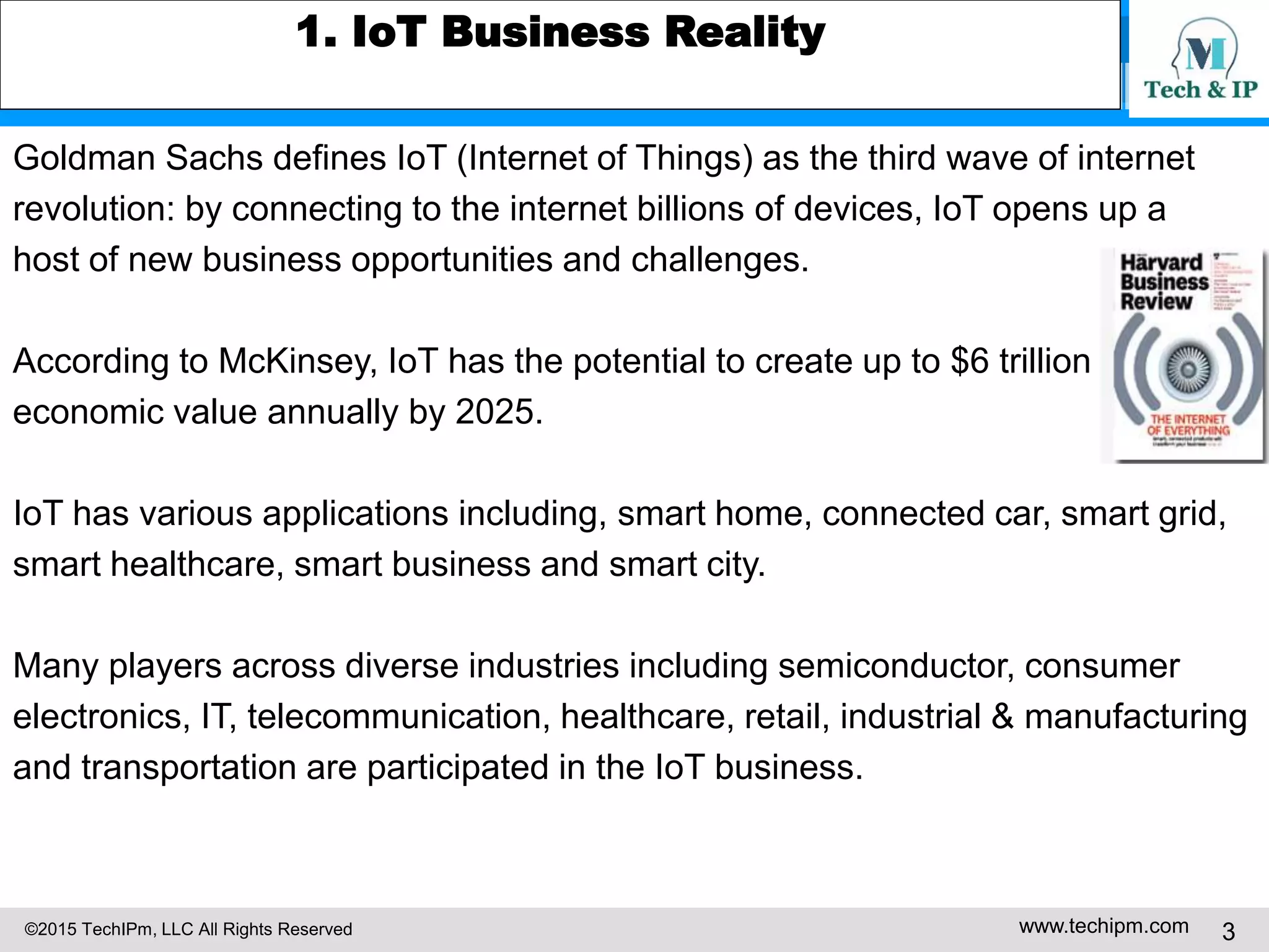 ©2015 TechIPm, LLC All Rights Reserved www.techipm.com 3
1. IoT Business Reality
Goldman Sachs defines IoT (Internet of Things) as the third wave of internet
revolution: by connecting to the internet billions of devices, IoT opens up a
host of new business opportunities and challenges.
According to McKinsey, IoT has the potential to create up to $6 trillion
economic value annually by 2025.
IoT has various applications including, smart home, connected car, smart grid,
smart healthcare, smart business and smart city.
Many players across diverse industries including semiconductor, consumer
electronics, IT, telecommunication, healthcare, retail, industrial & manufacturing
and transportation are participated in the IoT business.
 