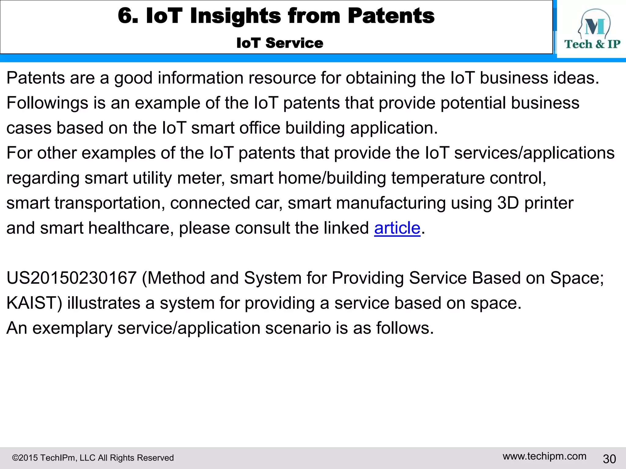 ©2015 TechIPm, LLC All Rights Reserved www.techipm.com 30
6. IoT Insights from Patents
IoT Service
Patents are a good information resource for obtaining the IoT business ideas.
Followings is an example of the IoT patents that provide potential business
cases based on the IoT smart office building application.
For other examples of the IoT patents that provide the IoT services/applications
regarding smart utility meter, smart home/building temperature control,
smart transportation, connected car, smart manufacturing using 3D printer
and smart healthcare, please consult the linked article.
US20150230167 (Method and System for Providing Service Based on Space;
KAIST) illustrates a system for providing a service based on space.
An exemplary service/application scenario is as follows.
 