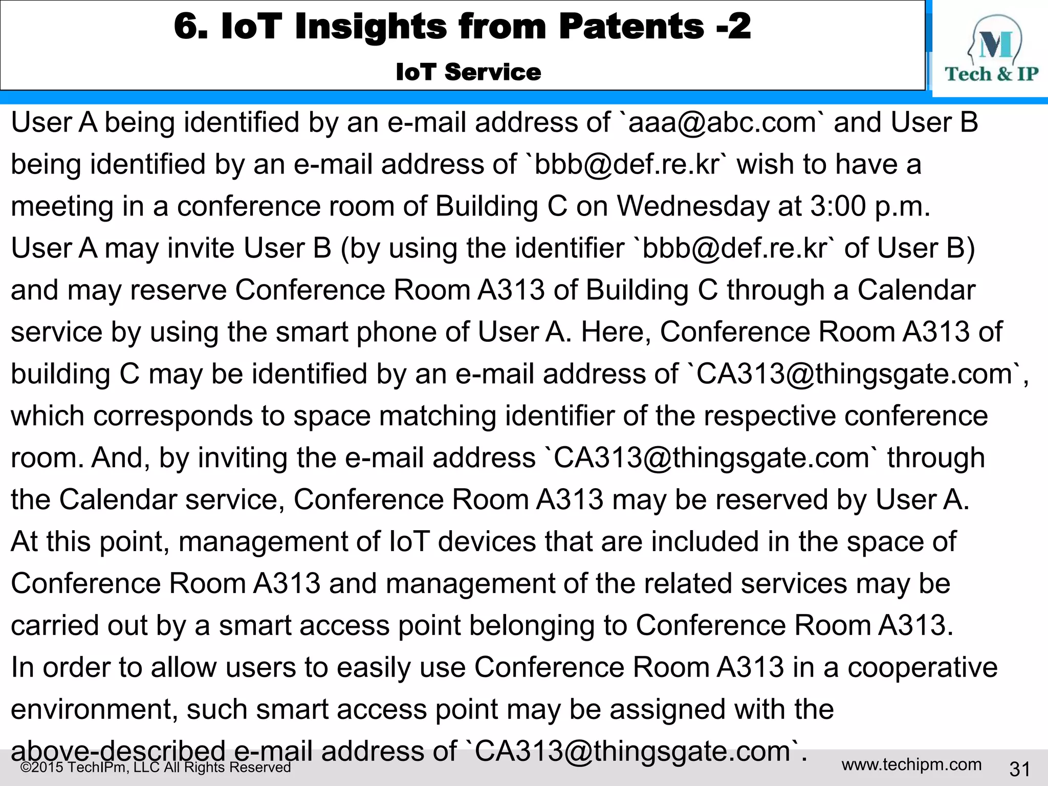 ©2015 TechIPm, LLC All Rights Reserved www.techipm.com 31
6. IoT Insights from Patents -2
IoT Service
User A being identified by an e-mail address of `aaa@abc.com` and User B
being identified by an e-mail address of `bbb@def.re.kr` wish to have a
meeting in a conference room of Building C on Wednesday at 3:00 p.m.
User A may invite User B (by using the identifier `bbb@def.re.kr` of User B)
and may reserve Conference Room A313 of Building C through a Calendar
service by using the smart phone of User A. Here, Conference Room A313 of
building C may be identified by an e-mail address of `CA313@thingsgate.com`,
which corresponds to space matching identifier of the respective conference
room. And, by inviting the e-mail address `CA313@thingsgate.com` through
the Calendar service, Conference Room A313 may be reserved by User A.
At this point, management of IoT devices that are included in the space of
Conference Room A313 and management of the related services may be
carried out by a smart access point belonging to Conference Room A313.
In order to allow users to easily use Conference Room A313 in a cooperative
environment, such smart access point may be assigned with the
above-described e-mail address of `CA313@thingsgate.com`.
 
