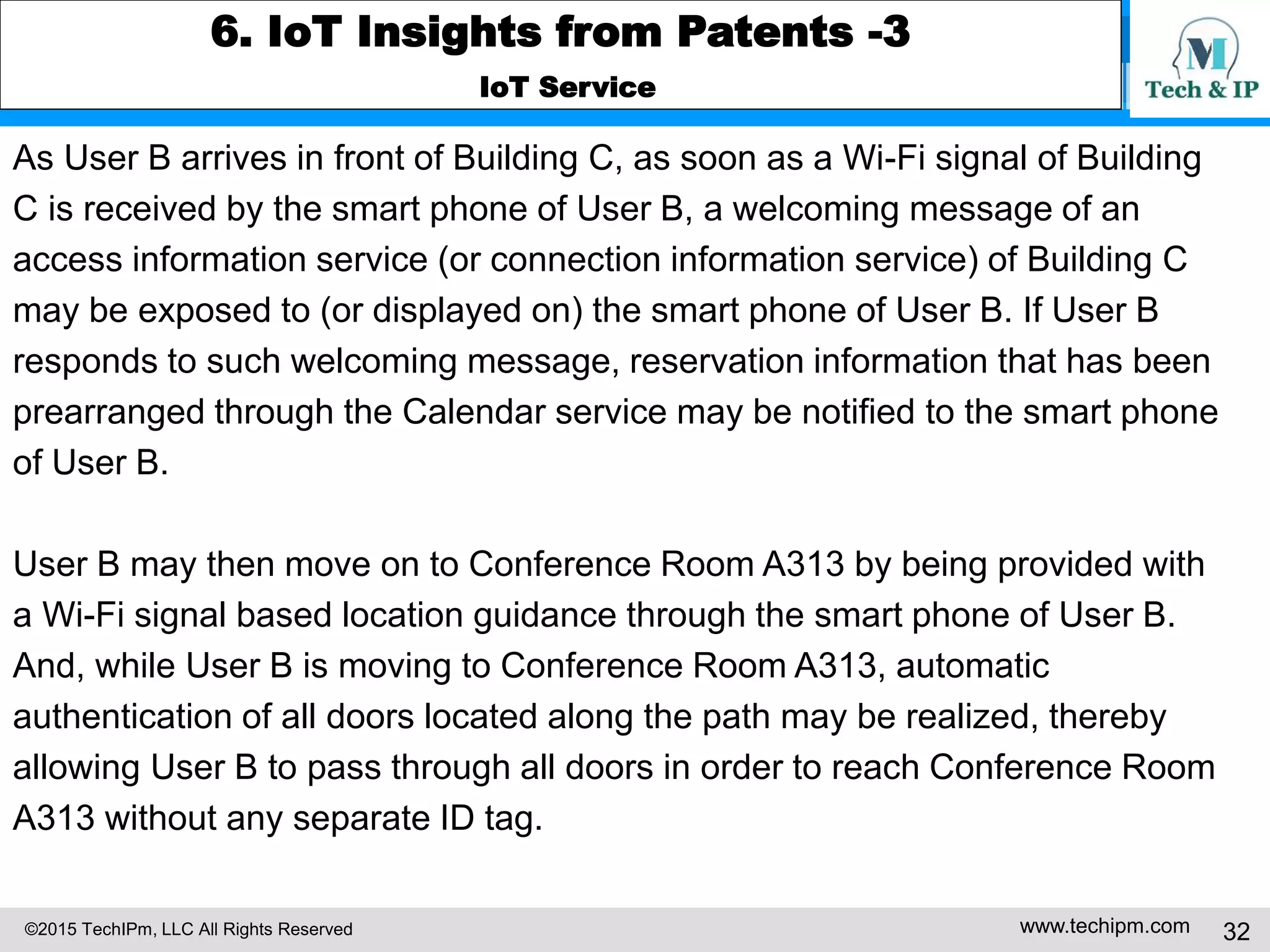 ©2015 TechIPm, LLC All Rights Reserved www.techipm.com 32
6. IoT Insights from Patents -3
IoT Service
As User B arrives in front of Building C, as soon as a Wi-Fi signal of Building
C is received by the smart phone of User B, a welcoming message of an
access information service (or connection information service) of Building C
may be exposed to (or displayed on) the smart phone of User B. If User B
responds to such welcoming message, reservation information that has been
prearranged through the Calendar service may be notified to the smart phone
of User B.
User B may then move on to Conference Room A313 by being provided with
a Wi-Fi signal based location guidance through the smart phone of User B.
And, while User B is moving to Conference Room A313, automatic
authentication of all doors located along the path may be realized, thereby
allowing User B to pass through all doors in order to reach Conference Room
A313 without any separate ID tag.
 