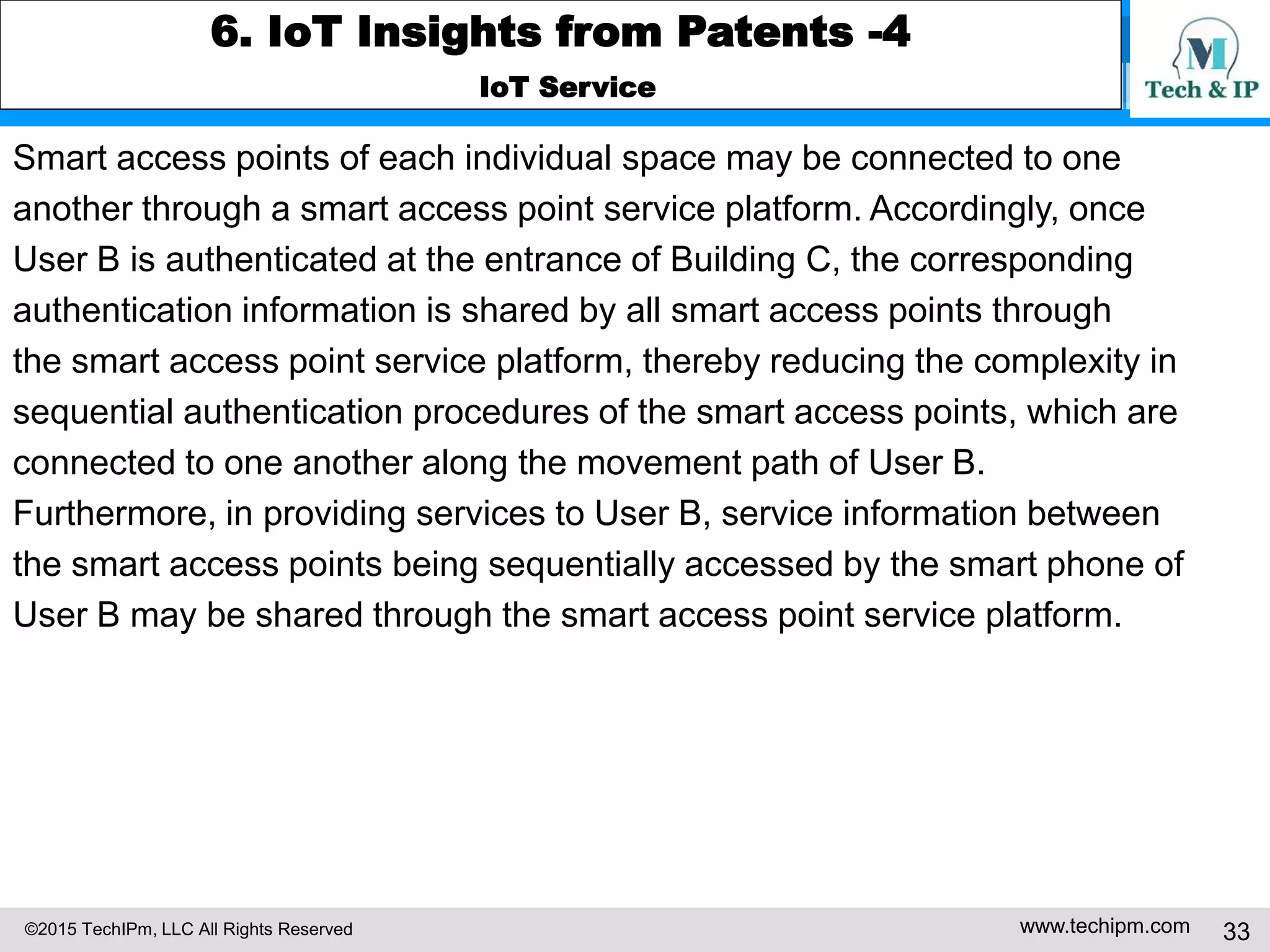 ©2015 TechIPm, LLC All Rights Reserved www.techipm.com 33
6. IoT Insights from Patents -4
IoT Service
Smart access points of each individual space may be connected to one
another through a smart access point service platform. Accordingly, once
User B is authenticated at the entrance of Building C, the corresponding
authentication information is shared by all smart access points through
the smart access point service platform, thereby reducing the complexity in
sequential authentication procedures of the smart access points, which are
connected to one another along the movement path of User B.
Furthermore, in providing services to User B, service information between
the smart access points being sequentially accessed by the smart phone of
User B may be shared through the smart access point service platform.
 