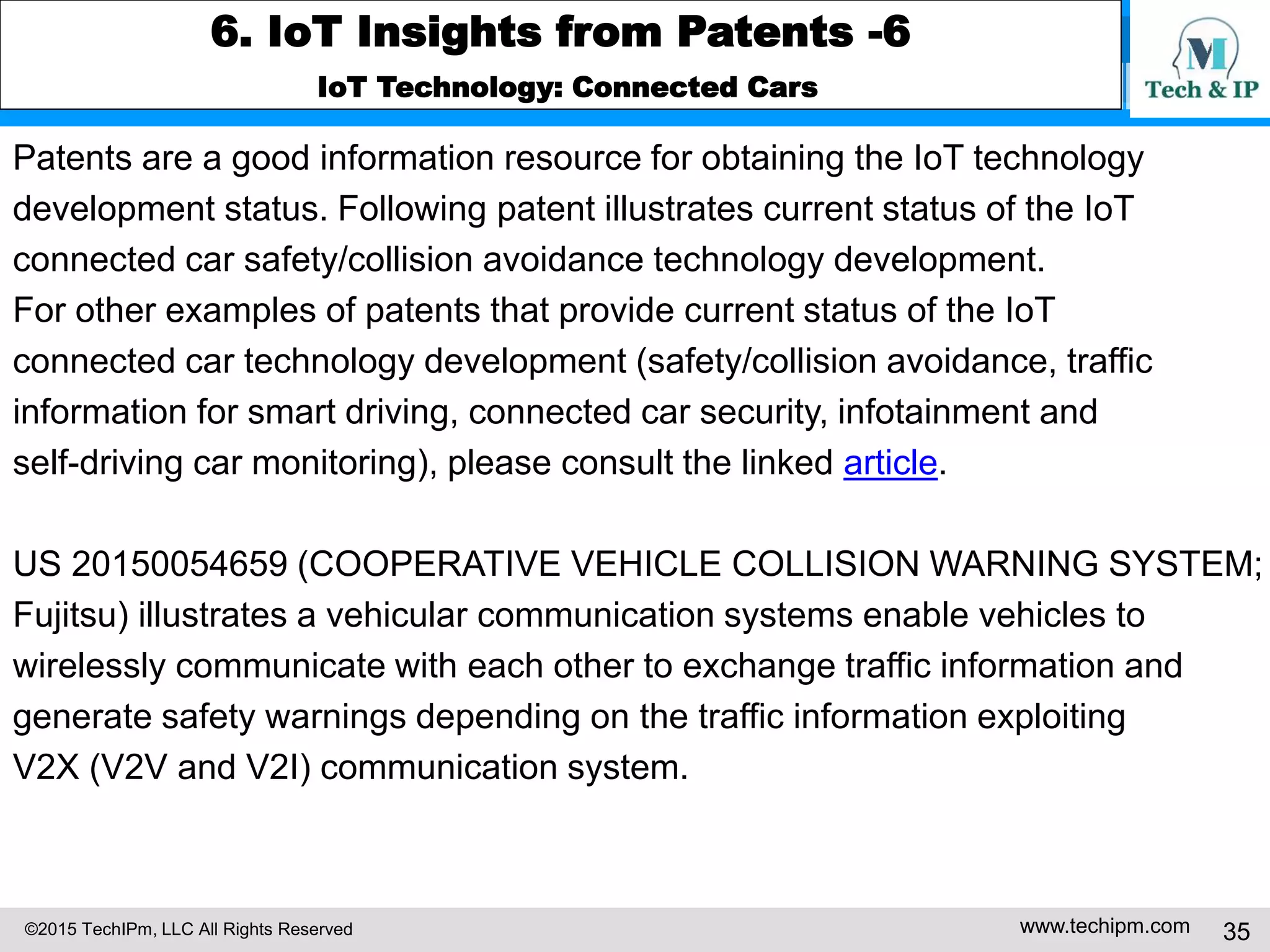 ©2015 TechIPm, LLC All Rights Reserved www.techipm.com 35
6. IoT Insights from Patents -6
IoT Technology: Connected Cars
Patents are a good information resource for obtaining the IoT technology
development status. Following patent illustrates current status of the IoT
connected car safety/collision avoidance technology development.
For other examples of patents that provide current status of the IoT
connected car technology development (safety/collision avoidance, traffic
information for smart driving, connected car security, infotainment and
self-driving car monitoring), please consult the linked article.
US 20150054659 (COOPERATIVE VEHICLE COLLISION WARNING SYSTEM;
Fujitsu) illustrates a vehicular communication systems enable vehicles to
wirelessly communicate with each other to exchange traffic information and
generate safety warnings depending on the traffic information exploiting
V2X (V2V and V2I) communication system.
 