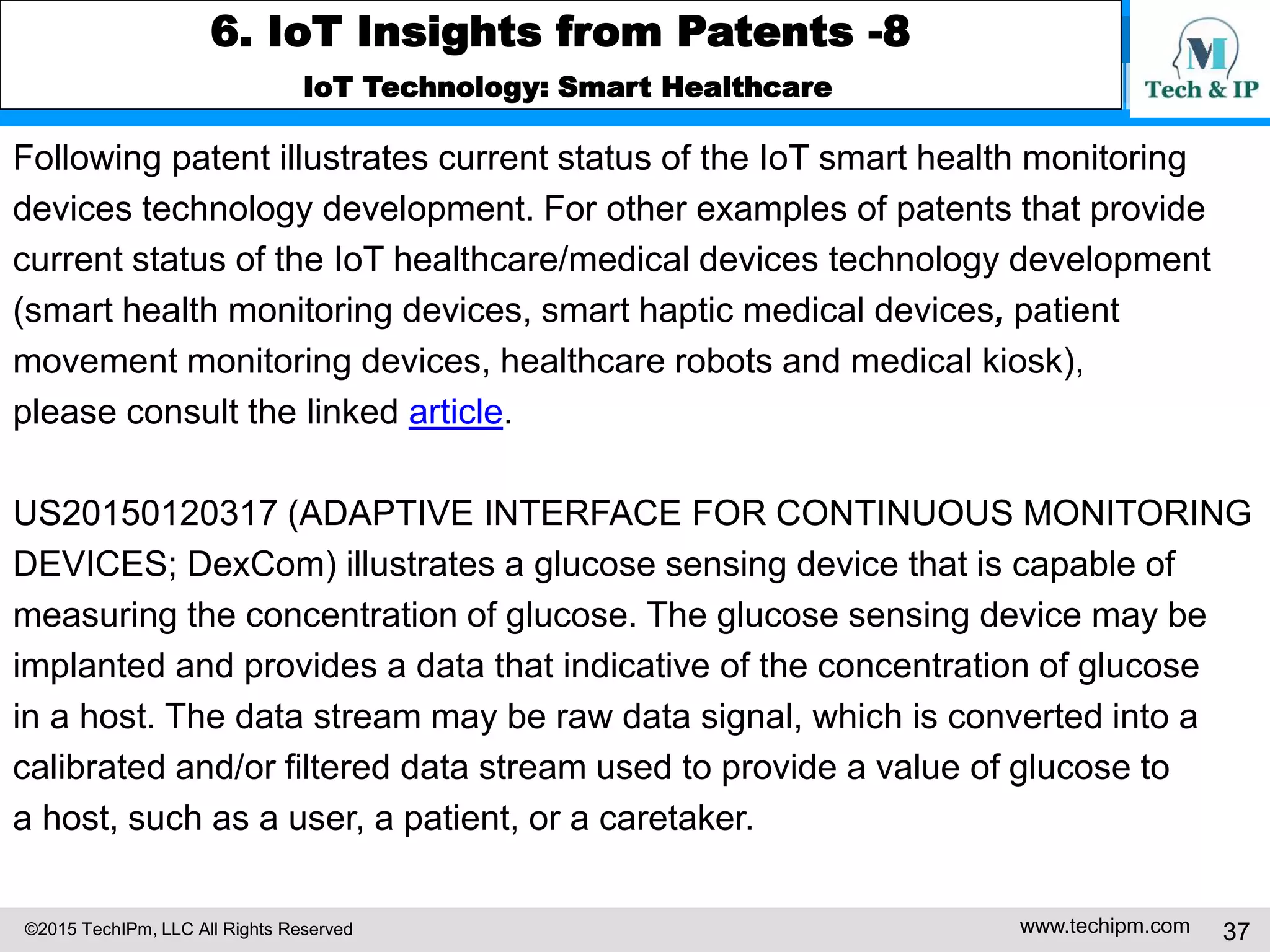 ©2015 TechIPm, LLC All Rights Reserved www.techipm.com 37
6. IoT Insights from Patents -8
IoT Technology: Smart Healthcare
Following patent illustrates current status of the IoT smart health monitoring
devices technology development. For other examples of patents that provide
current status of the IoT healthcare/medical devices technology development
(smart health monitoring devices, smart haptic medical devices, patient
movement monitoring devices, healthcare robots and medical kiosk),
please consult the linked article.
US20150120317 (ADAPTIVE INTERFACE FOR CONTINUOUS MONITORING
DEVICES; DexCom) illustrates a glucose sensing device that is capable of
measuring the concentration of glucose. The glucose sensing device may be
implanted and provides a data that indicative of the concentration of glucose
in a host. The data stream may be raw data signal, which is converted into a
calibrated and/or filtered data stream used to provide a value of glucose to
a host, such as a user, a patient, or a caretaker.
 