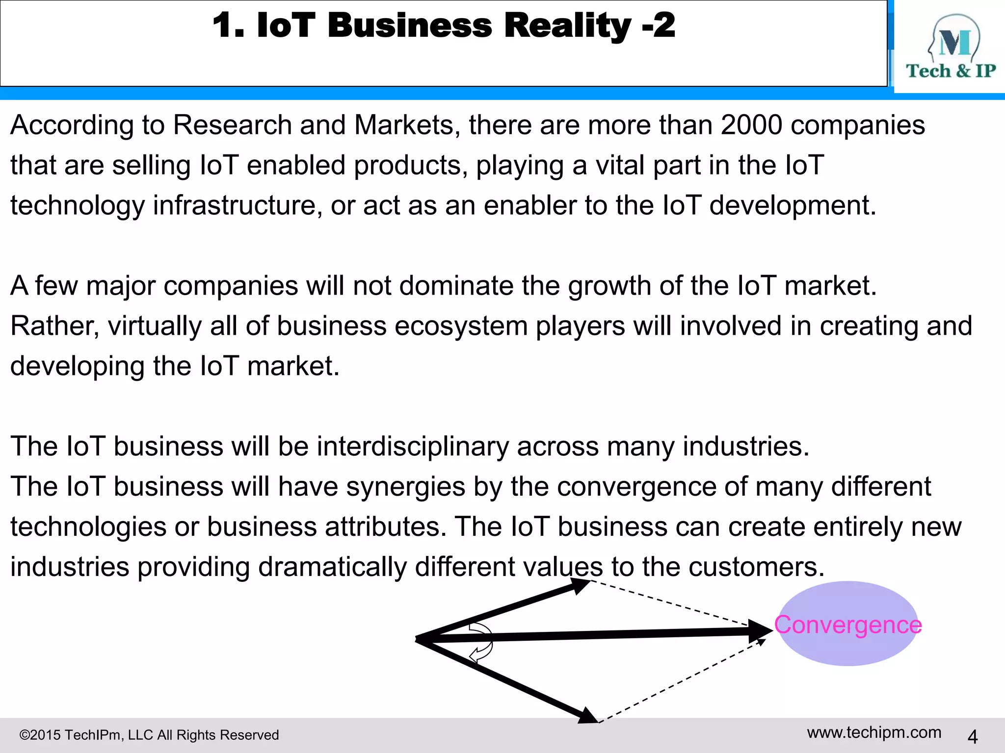 ©2015 TechIPm, LLC All Rights Reserved www.techipm.com 4
1. IoT Business Reality -2
According to Research and Markets, there are more than 2000 companies
that are selling IoT enabled products, playing a vital part in the IoT
technology infrastructure, or act as an enabler to the IoT development.
A few major companies will not dominate the growth of the IoT market.
Rather, virtually all of business ecosystem players will involved in creating and
developing the IoT market.
The IoT business will be interdisciplinary across many industries.
The IoT business will have synergies by the convergence of many different
technologies or business attributes. The IoT business can create entirely new
industries providing dramatically different values to the customers.
Convergence
 