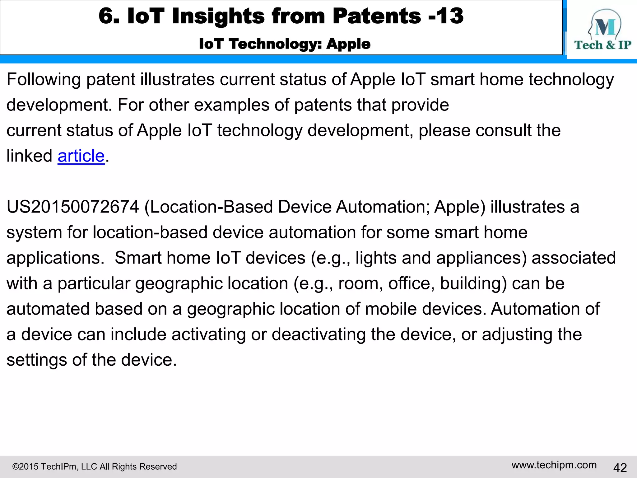 ©2015 TechIPm, LLC All Rights Reserved www.techipm.com 42
6. IoT Insights from Patents -13
IoT Technology: Apple
Following patent illustrates current status of Apple IoT smart home technology
development. For other examples of patents that provide
current status of Apple IoT technology development, please consult the
linked article.
US20150072674 (Location-Based Device Automation; Apple) illustrates a
system for location-based device automation for some smart home
applications. Smart home IoT devices (e.g., lights and appliances) associated
with a particular geographic location (e.g., room, office, building) can be
automated based on a geographic location of mobile devices. Automation of
a device can include activating or deactivating the device, or adjusting the
settings of the device.
 