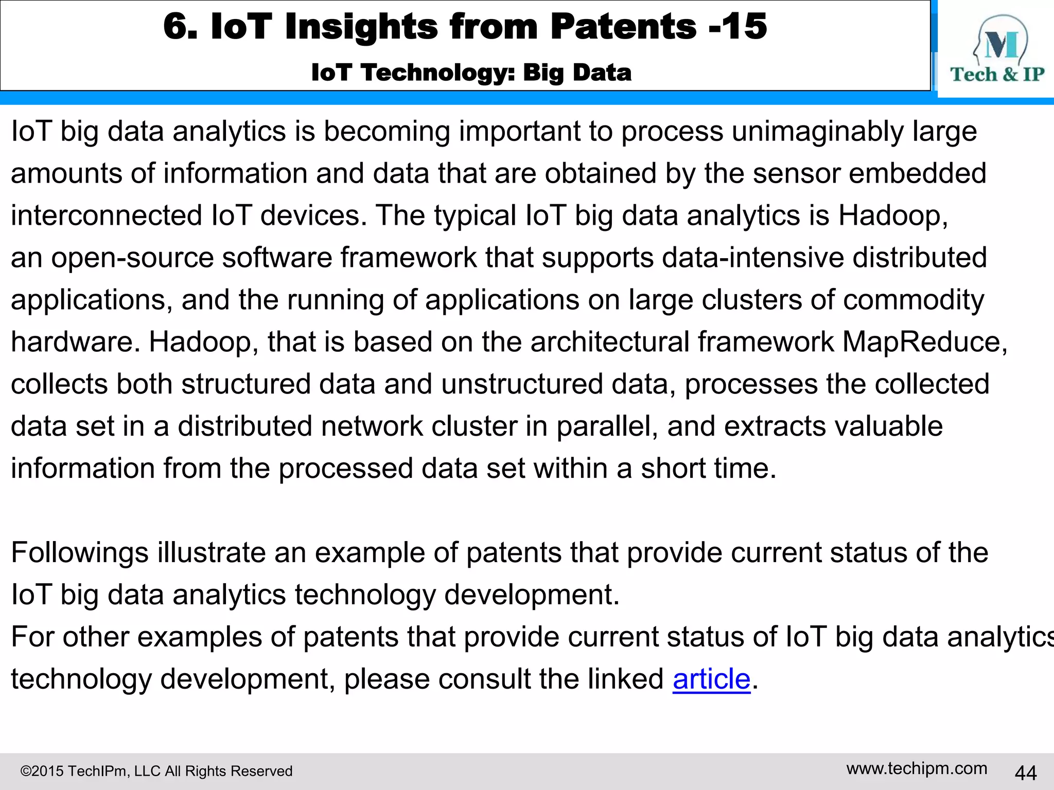 ©2015 TechIPm, LLC All Rights Reserved www.techipm.com 44
6. IoT Insights from Patents -15
IoT Technology: Big Data
IoT big data analytics is becoming important to process unimaginably large
amounts of information and data that are obtained by the sensor embedded
interconnected IoT devices. The typical IoT big data analytics is Hadoop,
an open-source software framework that supports data-intensive distributed
applications, and the running of applications on large clusters of commodity
hardware. Hadoop, that is based on the architectural framework MapReduce,
collects both structured data and unstructured data, processes the collected
data set in a distributed network cluster in parallel, and extracts valuable
information from the processed data set within a short time.
Followings illustrate an example of patents that provide current status of the
IoT big data analytics technology development.
For other examples of patents that provide current status of IoT big data analytics
technology development, please consult the linked article.
 