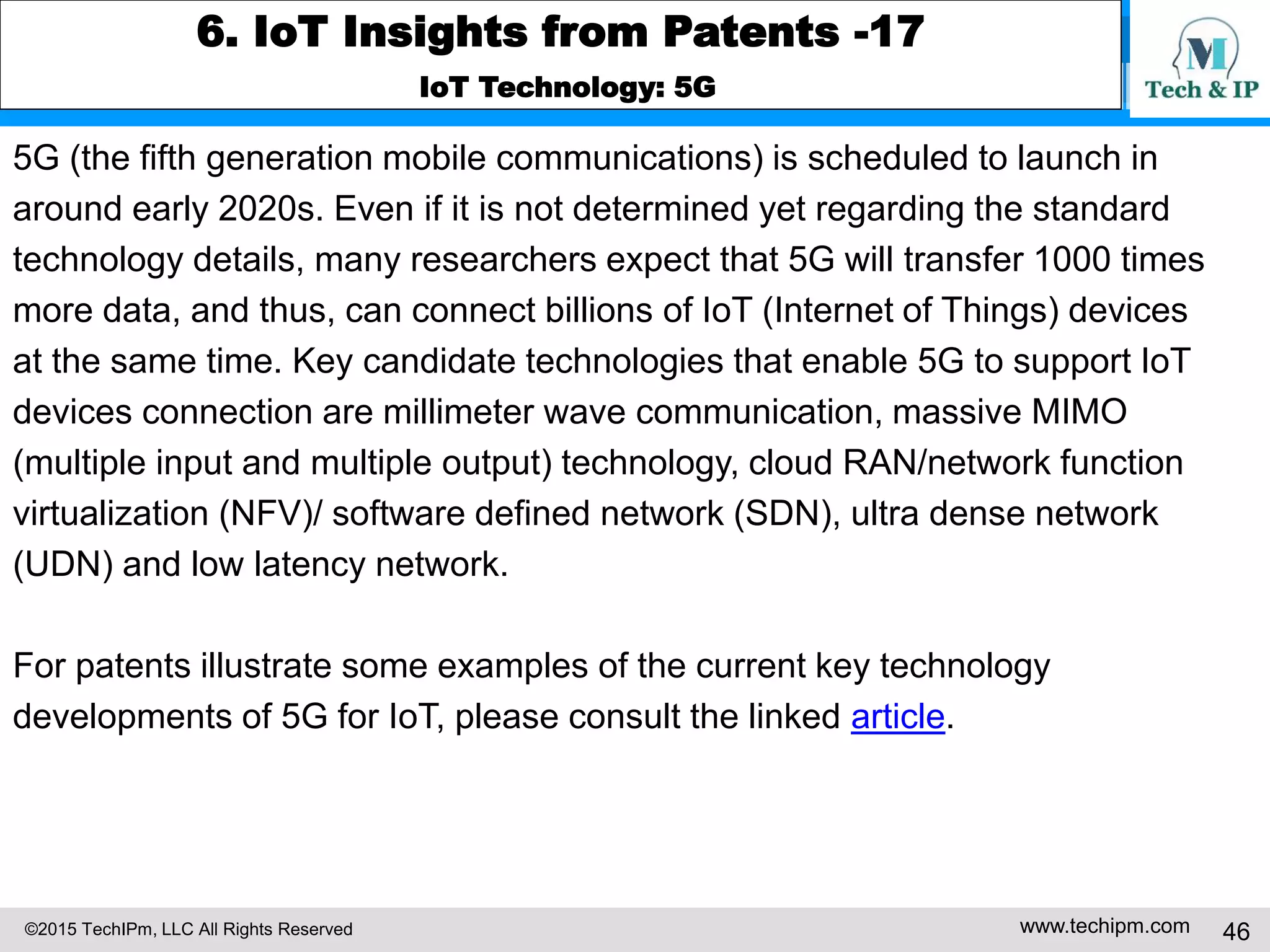©2015 TechIPm, LLC All Rights Reserved www.techipm.com 46
6. IoT Insights from Patents -17
IoT Technology: 5G
5G (the fifth generation mobile communications) is scheduled to launch in
around early 2020s. Even if it is not determined yet regarding the standard
technology details, many researchers expect that 5G will transfer 1000 times
more data, and thus, can connect billions of IoT (Internet of Things) devices
at the same time. Key candidate technologies that enable 5G to support IoT
devices connection are millimeter wave communication, massive MIMO
(multiple input and multiple output) technology, cloud RAN/network function
virtualization (NFV)/ software defined network (SDN), ultra dense network
(UDN) and low latency network.
For patents illustrate some examples of the current key technology
developments of 5G for IoT, please consult the linked article.
 