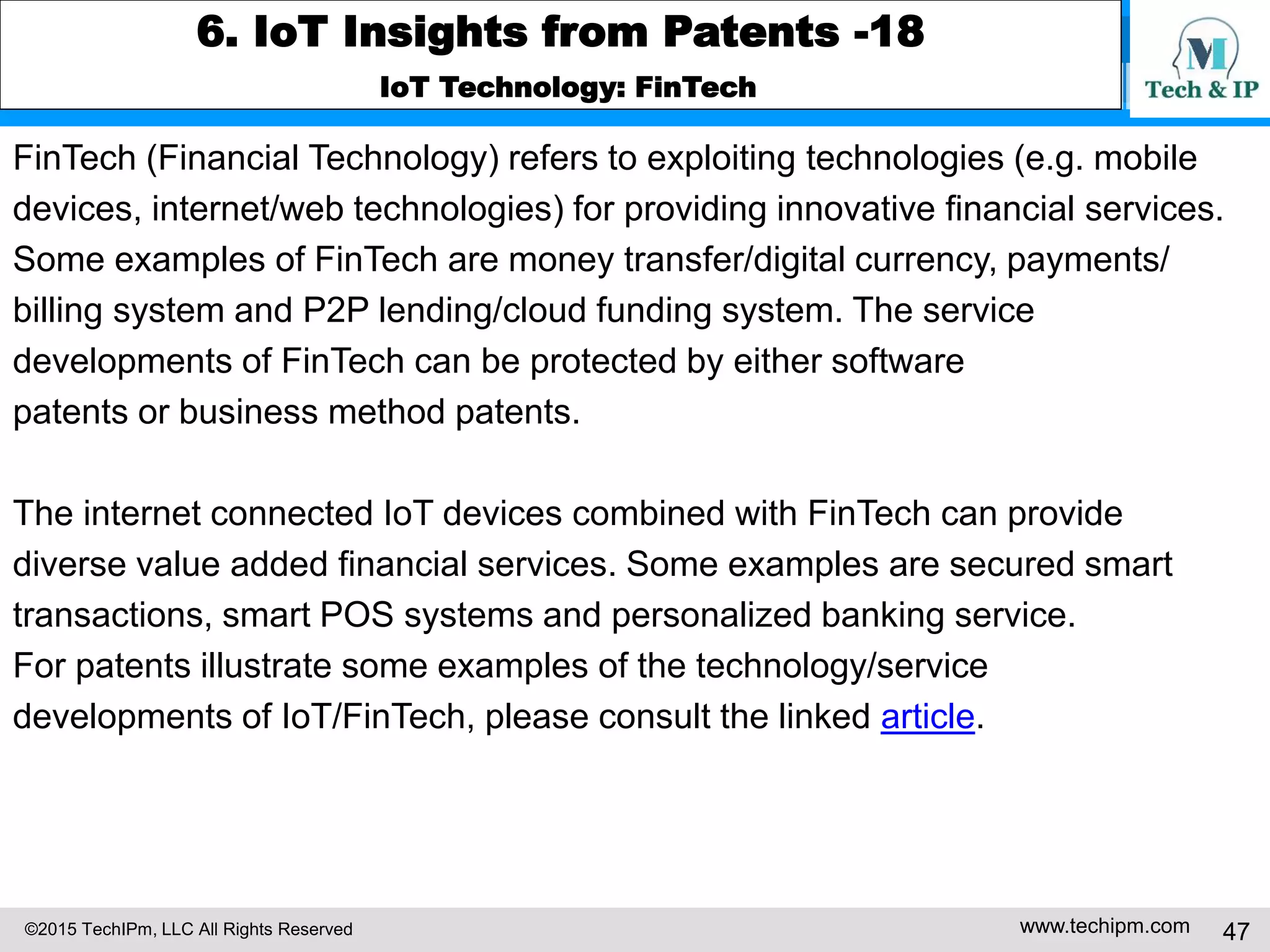©2015 TechIPm, LLC All Rights Reserved www.techipm.com 47
6. IoT Insights from Patents -18
IoT Technology: FinTech
FinTech (Financial Technology) refers to exploiting technologies (e.g. mobile
devices, internet/web technologies) for providing innovative financial services.
Some examples of FinTech are money transfer/digital currency, payments/
billing system and P2P lending/cloud funding system. The service
developments of FinTech can be protected by either software
patents or business method patents.
The internet connected IoT devices combined with FinTech can provide
diverse value added financial services. Some examples are secured smart
transactions, smart POS systems and personalized banking service.
For patents illustrate some examples of the technology/service
developments of IoT/FinTech, please consult the linked article.
 