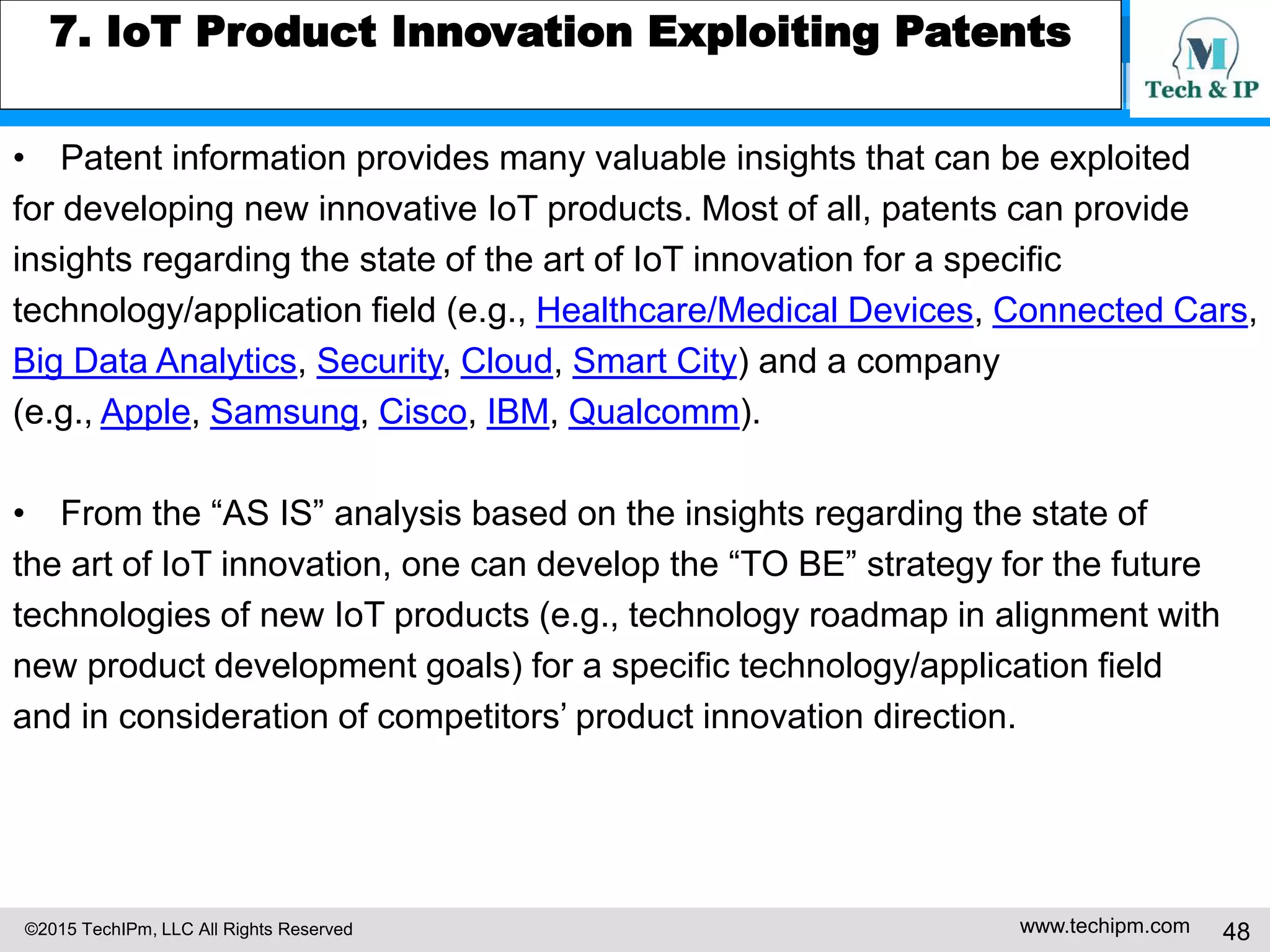 ©2015 TechIPm, LLC All Rights Reserved www.techipm.com 48
7. IoT Product Innovation Exploiting Patents
• Patent information provides many valuable insights that can be exploited
for developing new innovative IoT products. Most of all, patents can provide
insights regarding the state of the art of IoT innovation for a specific
technology/application field (e.g., Healthcare/Medical Devices, Connected Cars,
Big Data Analytics, Security, Cloud, Smart City) and a company
(e.g., Apple, Samsung, Cisco, IBM, Qualcomm).
• From the “AS IS” analysis based on the insights regarding the state of
the art of IoT innovation, one can develop the “TO BE” strategy for the future
technologies of new IoT products (e.g., technology roadmap in alignment with
new product development goals) for a specific technology/application field
and in consideration of competitors’ product innovation direction.
 