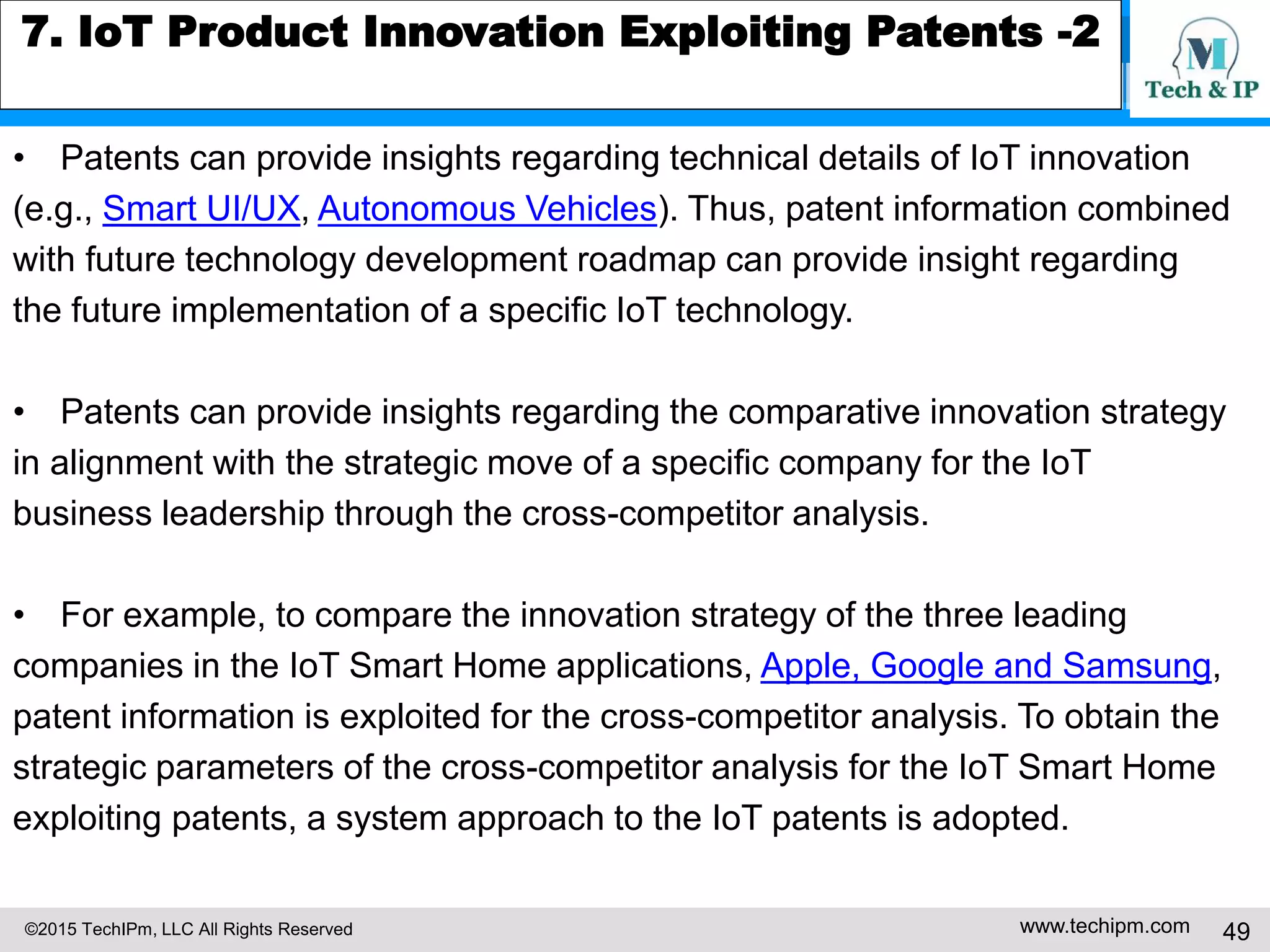 ©2015 TechIPm, LLC All Rights Reserved www.techipm.com 49
7. IoT Product Innovation Exploiting Patents -2
• Patents can provide insights regarding technical details of IoT innovation
(e.g., Smart UI/UX, Autonomous Vehicles). Thus, patent information combined
with future technology development roadmap can provide insight regarding
the future implementation of a specific IoT technology.
• Patents can provide insights regarding the comparative innovation strategy
in alignment with the strategic move of a specific company for the IoT
business leadership through the cross-competitor analysis.
• For example, to compare the innovation strategy of the three leading
companies in the IoT Smart Home applications, Apple, Google and Samsung,
patent information is exploited for the cross-competitor analysis. To obtain the
strategic parameters of the cross-competitor analysis for the IoT Smart Home
exploiting patents, a system approach to the IoT patents is adopted.
 