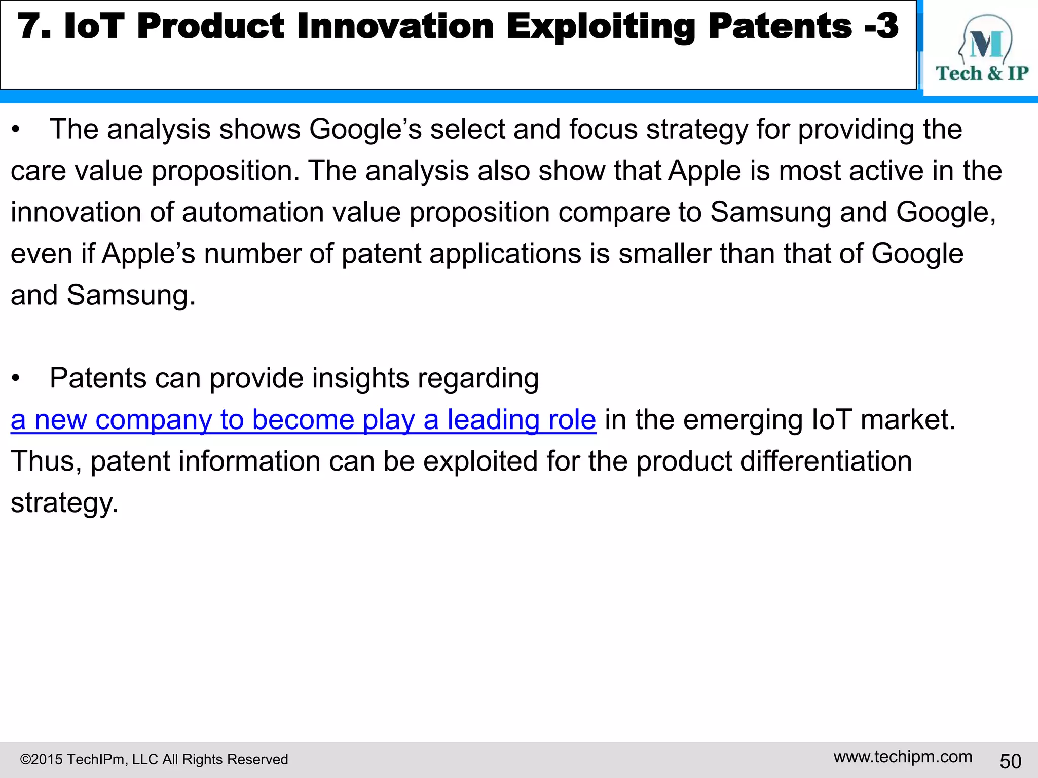 ©2015 TechIPm, LLC All Rights Reserved www.techipm.com 50
7. IoT Product Innovation Exploiting Patents -3
• The analysis shows Google’s select and focus strategy for providing the
care value proposition. The analysis also show that Apple is most active in the
innovation of automation value proposition compare to Samsung and Google,
even if Apple’s number of patent applications is smaller than that of Google
and Samsung.
• Patents can provide insights regarding
a new company to become play a leading role in the emerging IoT market.
Thus, patent information can be exploited for the product differentiation
strategy.
 