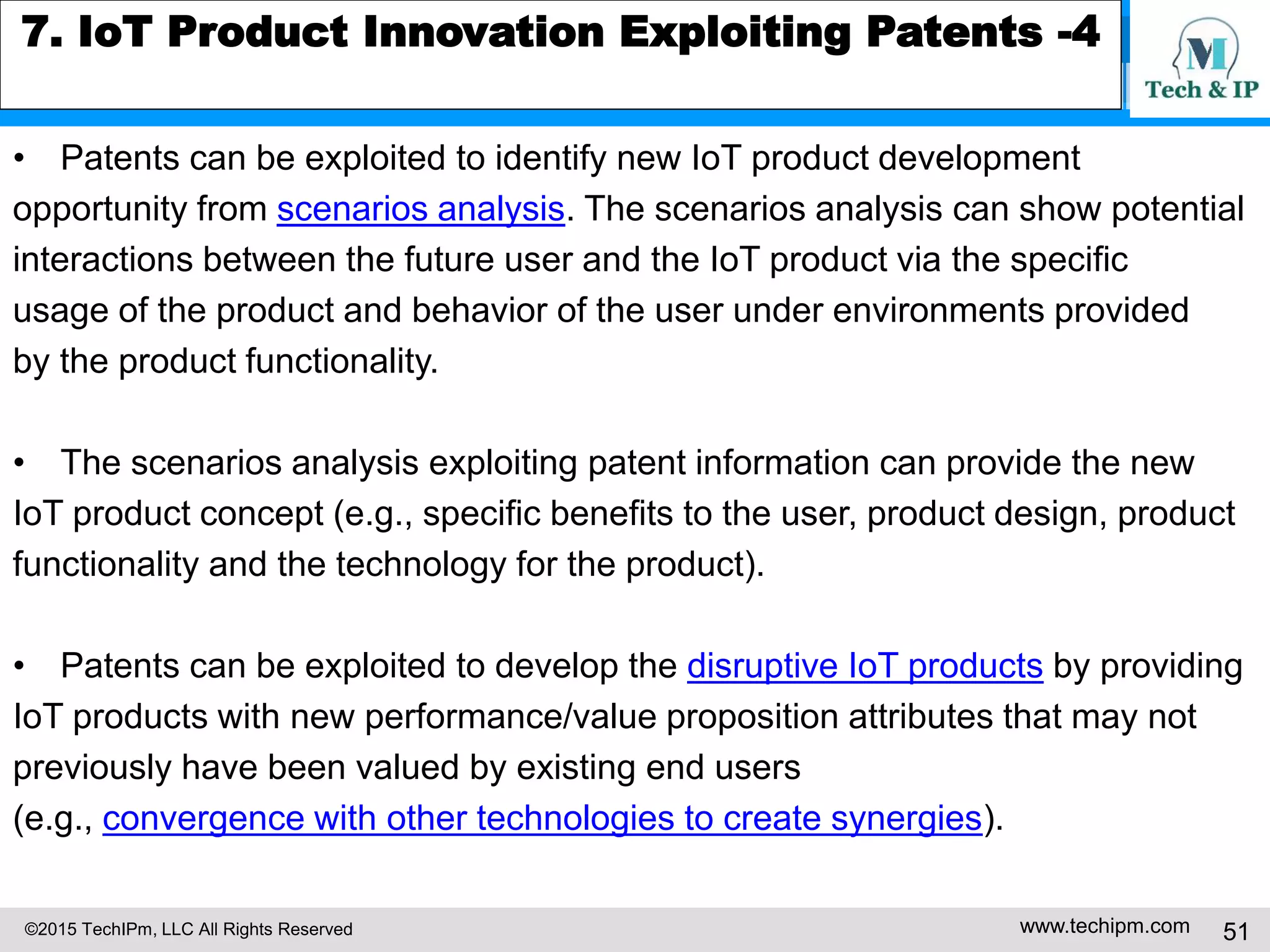 ©2015 TechIPm, LLC All Rights Reserved www.techipm.com 51
7. IoT Product Innovation Exploiting Patents -4
• Patents can be exploited to identify new IoT product development
opportunity from scenarios analysis. The scenarios analysis can show potential
interactions between the future user and the IoT product via the specific
usage of the product and behavior of the user under environments provided
by the product functionality.
• The scenarios analysis exploiting patent information can provide the new
IoT product concept (e.g., specific benefits to the user, product design, product
functionality and the technology for the product).
• Patents can be exploited to develop the disruptive IoT products by providing
IoT products with new performance/value proposition attributes that may not
previously have been valued by existing end users
(e.g., convergence with other technologies to create synergies).
 
