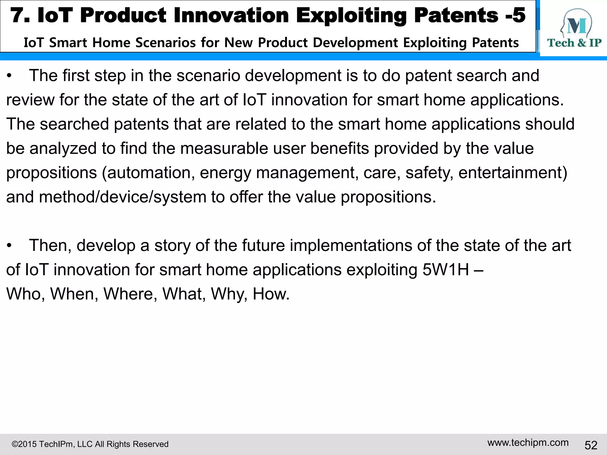 ©2015 TechIPm, LLC All Rights Reserved www.techipm.com 52
7. IoT Product Innovation Exploiting Patents -5
IoT Smart Home Scenarios for New Product Development Exploiting Patents
• The first step in the scenario development is to do patent search and
review for the state of the art of IoT innovation for smart home applications.
The searched patents that are related to the smart home applications should
be analyzed to find the measurable user benefits provided by the value
propositions (automation, energy management, care, safety, entertainment)
and method/device/system to offer the value propositions.
• Then, develop a story of the future implementations of the state of the art
of IoT innovation for smart home applications exploiting 5W1H –
Who, When, Where, What, Why, How.
 