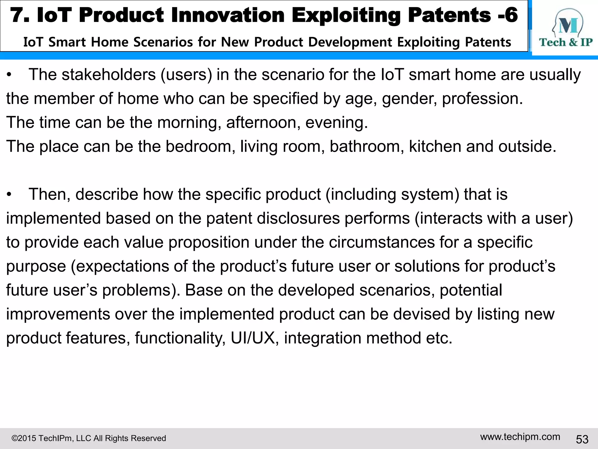 ©2015 TechIPm, LLC All Rights Reserved www.techipm.com 53
7. IoT Product Innovation Exploiting Patents -6
IoT Smart Home Scenarios for New Product Development Exploiting Patents
• The stakeholders (users) in the scenario for the IoT smart home are usually
the member of home who can be specified by age, gender, profession.
The time can be the morning, afternoon, evening.
The place can be the bedroom, living room, bathroom, kitchen and outside.
• Then, describe how the specific product (including system) that is
implemented based on the patent disclosures performs (interacts with a user)
to provide each value proposition under the circumstances for a specific
purpose (expectations of the product’s future user or solutions for product’s
future user’s problems). Base on the developed scenarios, potential
improvements over the implemented product can be devised by listing new
product features, functionality, UI/UX, integration method etc.
 