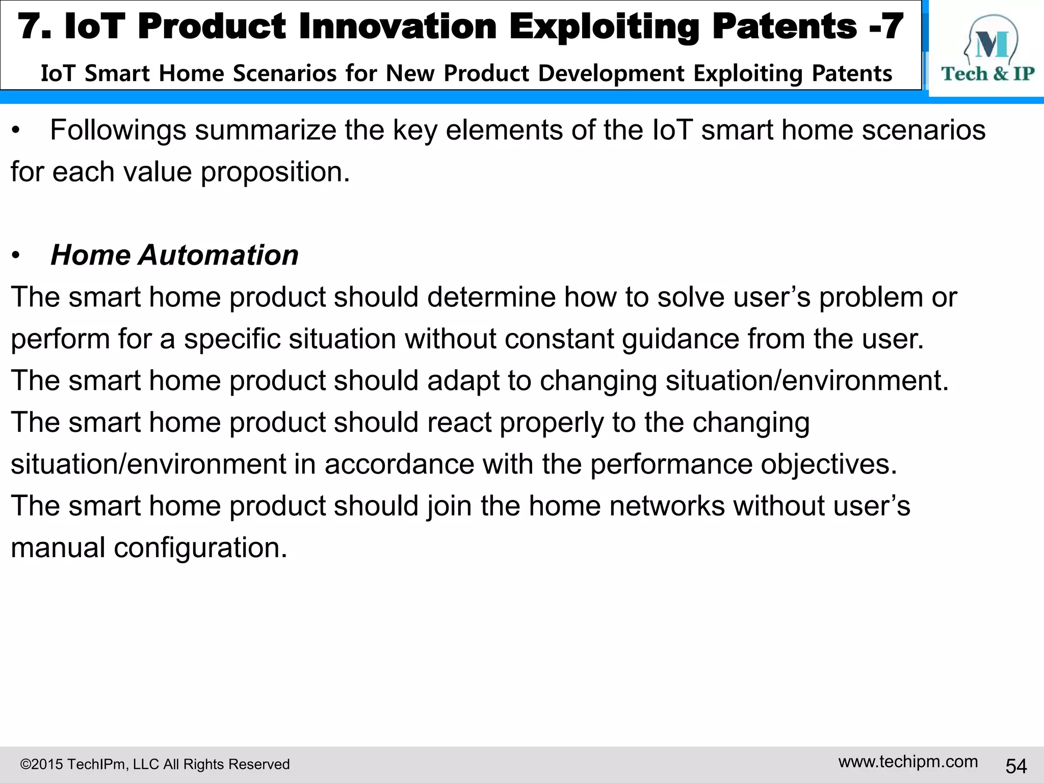 ©2015 TechIPm, LLC All Rights Reserved www.techipm.com 54
7. IoT Product Innovation Exploiting Patents -7
IoT Smart Home Scenarios for New Product Development Exploiting Patents
• Followings summarize the key elements of the IoT smart home scenarios
for each value proposition.
• Home Automation
The smart home product should determine how to solve user’s problem or
perform for a specific situation without constant guidance from the user.
The smart home product should adapt to changing situation/environment.
The smart home product should react properly to the changing
situation/environment in accordance with the performance objectives.
The smart home product should join the home networks without user’s
manual configuration.
 