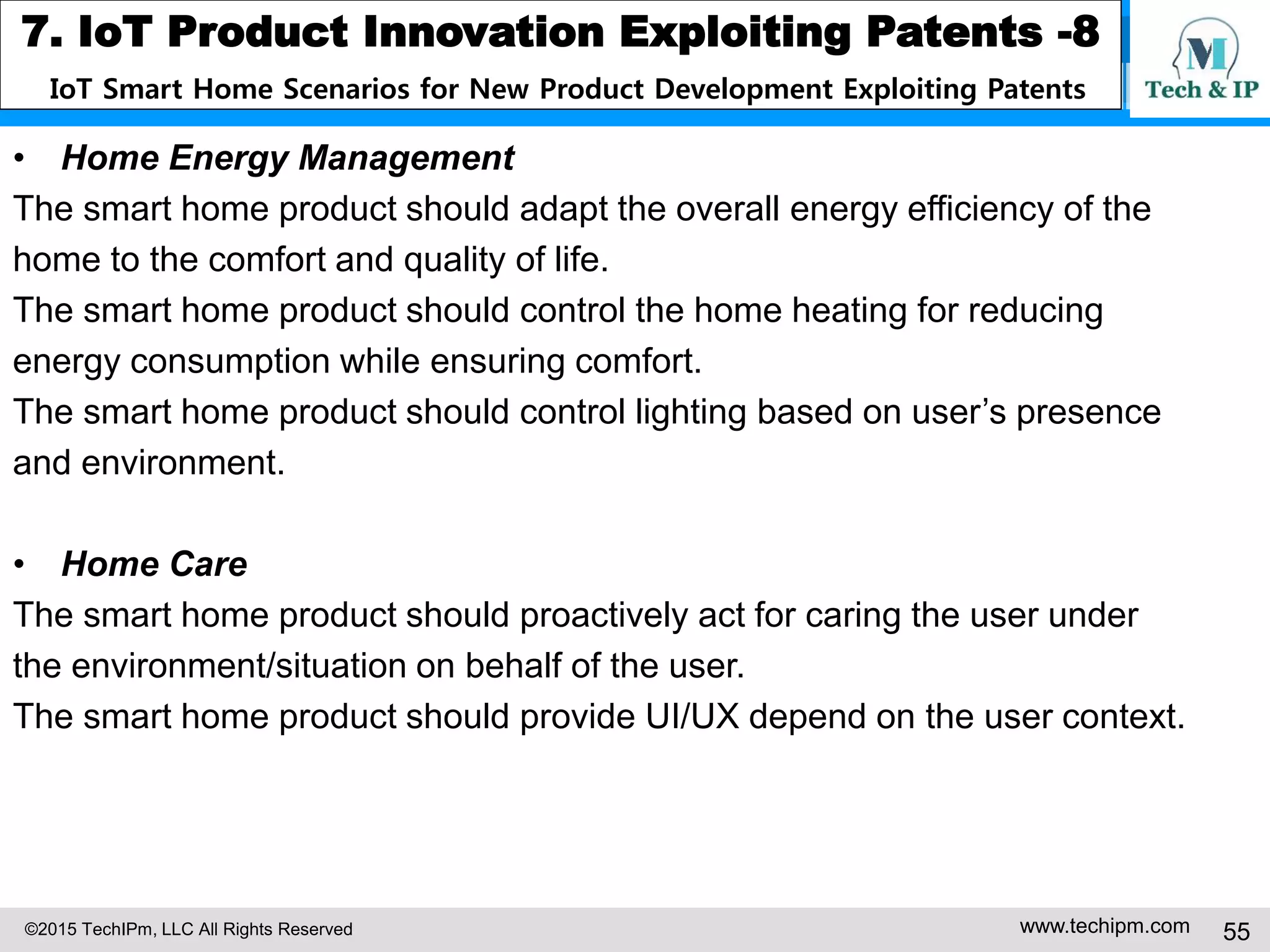 ©2015 TechIPm, LLC All Rights Reserved www.techipm.com 55
7. IoT Product Innovation Exploiting Patents -8
IoT Smart Home Scenarios for New Product Development Exploiting Patents
• Home Energy Management
The smart home product should adapt the overall energy efficiency of the
home to the comfort and quality of life.
The smart home product should control the home heating for reducing
energy consumption while ensuring comfort.
The smart home product should control lighting based on user’s presence
and environment.
• Home Care
The smart home product should proactively act for caring the user under
the environment/situation on behalf of the user.
The smart home product should provide UI/UX depend on the user context.
 