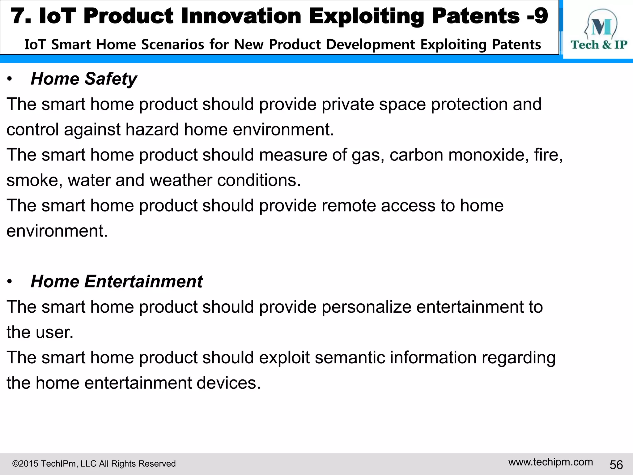 ©2015 TechIPm, LLC All Rights Reserved www.techipm.com 56
7. IoT Product Innovation Exploiting Patents -9
IoT Smart Home Scenarios for New Product Development Exploiting Patents
• Home Safety
The smart home product should provide private space protection and
control against hazard home environment.
The smart home product should measure of gas, carbon monoxide, fire,
smoke, water and weather conditions.
The smart home product should provide remote access to home
environment.
• Home Entertainment
The smart home product should provide personalize entertainment to
the user.
The smart home product should exploit semantic information regarding
the home entertainment devices.
 
