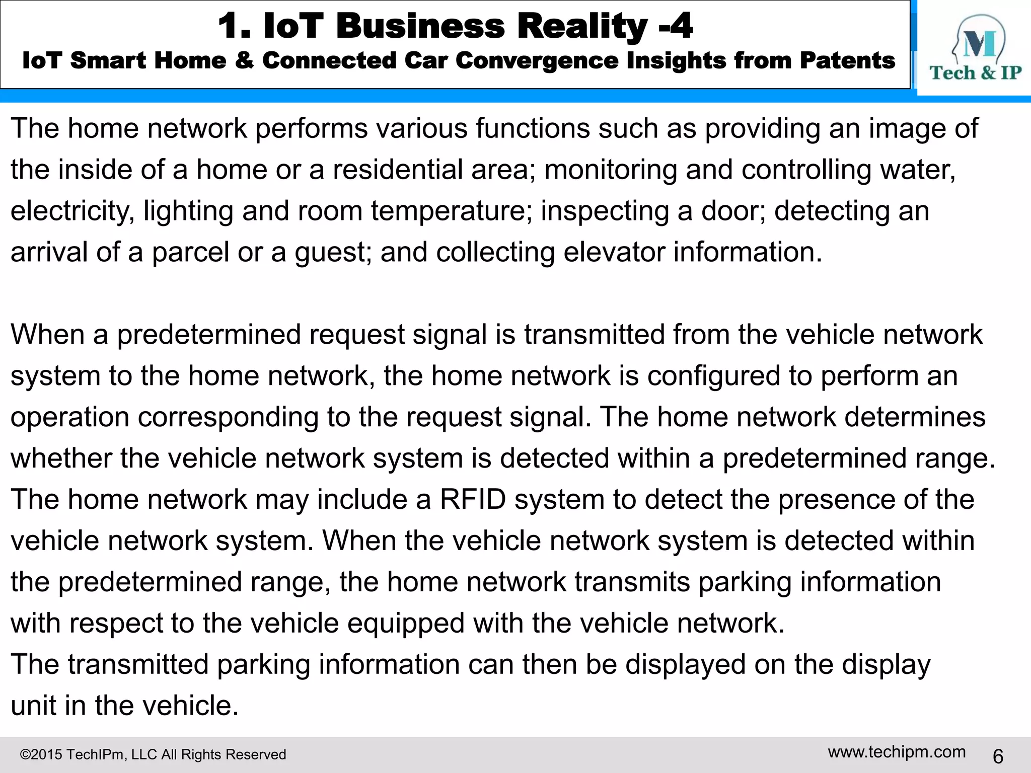 ©2015 TechIPm, LLC All Rights Reserved www.techipm.com 6
1. IoT Business Reality -4
IoT Smart Home & Connected Car Convergence Insights from Patents
The home network performs various functions such as providing an image of
the inside of a home or a residential area; monitoring and controlling water,
electricity, lighting and room temperature; inspecting a door; detecting an
arrival of a parcel or a guest; and collecting elevator information.
When a predetermined request signal is transmitted from the vehicle network
system to the home network, the home network is configured to perform an
operation corresponding to the request signal. The home network determines
whether the vehicle network system is detected within a predetermined range.
The home network may include a RFID system to detect the presence of the
vehicle network system. When the vehicle network system is detected within
the predetermined range, the home network transmits parking information
with respect to the vehicle equipped with the vehicle network.
The transmitted parking information can then be displayed on the display
unit in the vehicle.
 